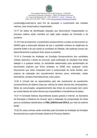 Universidade Federal do Vale do São Francisco - UNIVASF
Secretaria de Educação a Distância – SEaD / Pró-Reitoria de Ensino
Av. José de Sá Maniçoba, S/N - CEP: 56304-917 - Centro – Petrolina - PE
Fones: (87) 2101-6821 / 6823 - e-mail: processoseletivo.sead@univasf.edu.br
25
ouvidoria@univasf.edu.br para fins de apuração e cumprimento das medidas
cabíveis, caso comprovada a irregularidade.
13.17 Os dados de identificação daqueles que denunciarem irregularidades no
processo seletivo serão mantidos em sigilo pelas equipes da Comissão e da
ouvidoria.
13.18 O ato de preencher o questionário socioeconômico e postar os documentos no
(SASE) gera a presunção absoluta de que o candidato conhece as exigências do
presente Edital e de que aceita as condições da Seleção, não podendo evocar seu
desconhecimento a qualquer título, época ou pretexto.
13.19 A Comissão de Avaliação da Condição Socioeconômica dos candidatos
cotistas reservará o direito de convocar, após publicação do resultado final desta
seleção e a qualquer tempo, os estudantes selecionados para apresentação de
documentos originais que foram postados no SASE e/ou quaisquer outros
documentos que achar necessário para a comprovação da renda familiar, sem
prejuízo da realização dos procedimentos técnicos como: entrevistas, visitas
domiciliares, contatos interinstitucionais, entre outros.
13.20 A Univasf não se responsabiliza pelo não recebimento de questionário
socioeconômico do Sistema Sase por motivos de ordem técnica dos computadores,
falhas de comunicação, congestionamento das linhas de comunicação bem como
por outros fatores de ordem técnica que impossibilitem a transferência de dados.
13.21 A Comissão Gestora disponibilizará acesso gratuito à internet, na Secretaria
de Educação a Distância da Univasf, para a realização da comprovação de renda
para os candidatos classificados no PSG_EAD/Univasf 2016.2, por meio do sistema
SASE.
13.22 Os casos omissos serão resolvidos pela Comissão de Avaliação da Condição
Socioeconômica e pela Comissão Gestora do Processo Seletivo.
 