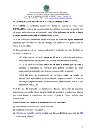 Universidade Federal do Vale do São Francisco - UNIVASF
Secretaria de Educação a Distância – SEaD / Pró-Reitoria de Ensino
Av. José de Sá Maniçoba, S/N - CEP: 56304-917 - Centro – Petrolina - PE
Fones: (87) 2101-6821 / 6823 - e-mail: processoseletivo.sead@univasf.edu.br
26
14 DOS PROCEDIMENTOS PARA A MATRÍCULA PRESENCIAL
14.1. TODOS os candidatos classificados dentro do número de vagas ficam
OBRIGADOS a realizar os procedimentos de matrícula presencial, de acordo com
os prazos e procedimentos apresentados neste edital, sob pena de perder o direito
à vaga e ser eliminado do PSG-EAD/Univasf 2016.2.
14.2 As matrículas presenciais serão realizadas no Polo de Apoio Presencial
escolhido pelo candidato no ato da inscrição. Os endereços dos polos estão no
Anexo II deste Edital.
14.3 A matrícula deverá ser realizada pelo próprio candidato, se maior de idade, ou
na forma como segue:
14.3.1 No caso do candidato menor de 16 anos, a matrícula será realizada
pelos responsáveis legais (pelos pais, tutores ou quem detém a guarda);
14.3.2 No caso do candidato maior de 16 anos e menor que 18 anos, é
facultada a realização da matrícula pelo próprio candidato ou pelos
responsáveis legais (pelos pais, tutores ou quem detém a guarda);
14.3.4 No caso de impedimento do candidato maior de idade, um
representante legal poderá ser instituído pelo próprio candidato por meio de
procuração simples com firma reconhecida para a realização da matrícula (ver
modelos do ANEXO X).
14.4 No ato da matrícula, os classificados deverão apresentar os seguintes
documentos, que serão retidos para formação de prontuário e cadastro de alunos,
em cópia legível e autenticada ou cópias originais e cópias legíveis para
autenticação.
I - Documentos de cadastro e de identificação do candidato:
a) Documento de Identificação Oficial com foto;
b) Cadastro de Pessoa Física (CPF);
c) Certidão de quitação eleitoral emitida pelo Cartório Eleitoral ou no site do STE
(maiores de 18 anos);
 