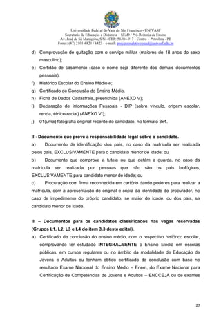 Universidade Federal do Vale do São Francisco - UNIVASF
Secretaria de Educação a Distância – SEaD / Pró-Reitoria de Ensino
Av. José de Sá Maniçoba, S/N - CEP: 56304-917 - Centro – Petrolina - PE
Fones: (87) 2101-6821 / 6823 - e-mail: processoseletivo.sead@univasf.edu.br
27
d) Comprovação de quitação com o serviço militar (maiores de 18 anos do sexo
masculino);
e) Certidão de casamento (caso o nome seja diferente dos demais documentos
pessoais);
f) Histórico Escolar do Ensino Médio e;
g) Certificado de Conclusão do Ensino Médio.
h) Ficha de Dados Cadastrais, preenchida (ANEXO V);
i) Declaração de Informações Pessoais - DIP (sobre vínculo, origem escolar,
renda, étnico-racial) (ANEXO VI);
j) 01(uma) fotografia original recente do candidato, no formato 3x4.
II - Documento que prove a responsabilidade legal sobre o candidato.
a) Documento de identificação dos pais, no caso da matrícula ser realizada
pelos pais, EXCLUSIVAMENTE para o candidato menor de idade; ou
b) Documento que comprove a tutela ou que detém a guarda, no caso da
matrícula ser realizada por pessoas que não são os pais biológicos,
EXCLUSIVAMENTE para candidato menor de idade; ou
c) Procuração com firma reconhecida em cartório dando poderes para realizar a
matrícula, com a apresentação de original e cópia da identidade do procurador, no
caso de impedimento do próprio candidato, se maior de idade, ou dos pais, se
candidato menor de idade.
III – Documentos para os candidatos classificados nas vagas reservadas
(Grupos L1, L2, L3 e L4 do item 3.3 deste edital).
a) Certificado de conclusão do ensino médio, com o respectivo histórico escolar,
comprovando ter estudado INTEGRALMENTE o Ensino Médio em escolas
públicas, em cursos regulares ou no âmbito da modalidade de Educação de
Jovens e Adultos ou tenham obtido certificado de conclusão com base no
resultado Exame Nacional do Ensino Médio – Enem, do Exame Nacional para
Certificação de Competências de Jovens e Adultos – ENCCEJA ou de exames
 