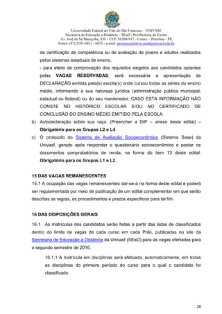 Universidade Federal do Vale do São Francisco - UNIVASF
Secretaria de Educação a Distância – SEaD / Pró-Reitoria de Ensino
Av. José de Sá Maniçoba, S/N - CEP: 56304-917 - Centro – Petrolina - PE
Fones: (87) 2101-6821 / 6823 - e-mail: processoseletivo.sead@univasf.edu.br
28
de certificação de competência ou de avaliação de jovens e adultos realizados
pelos sistemas estaduais de ensino.
- para efeito de comprovação dos requisitos exigidos aos candidatos optantes
pelas VAGAS RESERVADAS, será necessária a apresentação de
DECLARAÇÃO emitida pela(s) escola(s) onde cursou todas as séries do ensino
médio, informando a sua natureza jurídica (administração pública municipal,
estadual ou federal) ou do seu mantenedor, CASO ESTA INFORMAÇÃO NÃO
CONSTE NO HISTÓRICO ESCOLAR E/OU NO CERTIFICADO DE
CONCLUSÃO DO ENSINO MÉDIO EMITIDO PELA ESCOLA.
b) Autodeclaração sobre sua raça. (Preencher a DIP – anexo deste edital) –
Obrigatório para os Grupos L2 e L4.
c) O protocolo do Sistema de Avaliação Socioeconômica (Sistema Sase) da
Univasf, gerado após responder o questionário socioeconômico e postar os
documentos comprobatórios de renda, na forma do item 13 deste edital.
Obrigatório para os Grupos L1 e L2.
15 DAS VAGAS REMANESCENTES
15.1 A ocupação das vagas remanescentes dar-se-á na forma deste edital e poderá
ser regulamentada por meio de publicação de um edital complementar em que serão
descritas as regras, os procedimentos e prazos específicos para tal fim.
16 DAS DISPOSIÇÕES GERAIS
16.1 As matrículas dos candidatos serão feitas a partir das listas de classificados
dentro do limite de vagas de cada curso em cada Polo, publicadas no site da
Secretaria de Educação a Distância da Univasf (SEaD) para as vagas ofertadas para
o segundo semestre de 2016.
16.1.1 A matrícula em disciplinas será efetuada, automaticamente, em todas
as disciplinas do primeiro período do curso para o qual o candidato foi
classificado.
 