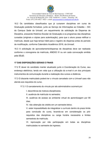 Universidade Federal do Vale do São Francisco - UNIVASF
Secretaria de Educação a Distância – SEaD / Pró-Reitoria de Ensino
Av. José de Sá Maniçoba, S/N - CEP: 56304-917 - Centro – Petrolina - PE
Fones: (87) 2101-6821 / 6823 - e-mail: processoseletivo.sead@univasf.edu.br
29
16.2 Os candidatos classificados que já cursaram disciplinas em curso de
Graduação poderão formalizar, junto ao Serviço de Informações ao Cidadão – SIC
do Campus Sede da Univasf, um requerimento de solicitação de Dispensa de
Disciplina, anexando Histórico Escolar de Graduação e os programas das disciplinas
cursadas (originais e cópias para autenticação), para que o aluno possa retificar a
matrícula, desde que haja tempo hábil para o registro de dispensa antes do período
de modificação, conforme Calendário Acadêmico 2016, da Univasf.
16.3 A solicitação de aproveitamento/dispensa de disciplinas deve ser realizada
conforme o cronograma de matrícula, ANEXO IV ou em cada convocação emitida
pela SEaD.
17 DAS DISPOSIÇÕES GERAIS E FINAIS
17.2 É dever do candidato manter atualizado junto à Coordenação do Curso, seu
endereço eletrônico, tendo em vista que a utilização do e-mail é um dos principais
instrumentos de comunicação durante a realização dos cursos a distância.
17.3 O discente matriculado poderá ter o vínculo cancelado com a Univasf caso não
atenda aos requisitos do curso.
17.3.1 O cancelamento do vínculo por ato administrativo ocorrerá por:
I. decorrência de motivos disciplinares;
II. ausência de matrícula no semestre;
III. ausência de acesso ao ambiente virtual de aprendizagem por 90
dias;
IV. não obtenção de crédito em um semestre letivo;
V. estar impossibilitado de integralizar o currículo dentro do prazo limite
para conclusão do curso, levando-se em consideração os pré-
requisitos das disciplinas ou carga horária necessária e limites
semestrais de matrícula;
VI. reprovação por não participação em todas as disciplinas
matriculadas no semestre de ingresso.
 