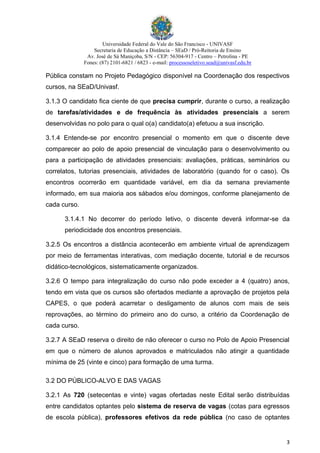 Universidade Federal do Vale do São Francisco - UNIVASF
Secretaria de Educação a Distância – SEaD / Pró-Reitoria de Ensino
Av. José de Sá Maniçoba, S/N - CEP: 56304-917 - Centro – Petrolina - PE
Fones: (87) 2101-6821 / 6823 - e-mail: processoseletivo.sead@univasf.edu.br
3
Pública constam no Projeto Pedagógico disponível na Coordenação dos respectivos
cursos, na SEaD/Univasf.
3.1.3 O candidato fica ciente de que precisa cumprir, durante o curso, a realização
de tarefas/atividades e de frequência às atividades presenciais a serem
desenvolvidas no polo para o qual o(a) candidato(a) efetuou a sua inscrição.
3.1.4 Entende-se por encontro presencial o momento em que o discente deve
comparecer ao polo de apoio presencial de vinculação para o desenvolvimento ou
para a participação de atividades presenciais: avaliações, práticas, seminários ou
correlatos, tutorias presenciais, atividades de laboratório (quando for o caso). Os
encontros ocorrerão em quantidade variável, em dia da semana previamente
informado, em sua maioria aos sábados e/ou domingos, conforme planejamento de
cada curso.
3.1.4.1 No decorrer do período letivo, o discente deverá informar-se da
periodicidade dos encontros presenciais.
3.2.5 Os encontros a distância acontecerão em ambiente virtual de aprendizagem
por meio de ferramentas interativas, com mediação docente, tutorial e de recursos
didático-tecnológicos, sistematicamente organizados.
3.2.6 O tempo para integralização do curso não pode exceder a 4 (quatro) anos,
tendo em vista que os cursos são ofertados mediante a aprovação de projetos pela
CAPES, o que poderá acarretar o desligamento de alunos com mais de seis
reprovações, ao término do primeiro ano do curso, a critério da Coordenação de
cada curso.
3.2.7 A SEaD reserva o direito de não oferecer o curso no Polo de Apoio Presencial
em que o número de alunos aprovados e matriculados não atingir a quantidade
mínima de 25 (vinte e cinco) para formação de uma turma.
3.2 DO PÚBLICO-ALVO E DAS VAGAS
3.2.1 As 720 (setecentas e vinte) vagas ofertadas neste Edital serão distribuídas
entre candidatos optantes pelo sistema de reserva de vagas (cotas para egressos
de escola pública), professores efetivos da rede pública (no caso de optantes
 