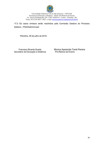 Universidade Federal do Vale do São Francisco - UNIVASF
Secretaria de Educação a Distância – SEaD / Pró-Reitoria de Ensino
Av. José de Sá Maniçoba, S/N - CEP: 56304-917 - Centro – Petrolina - PE
Fones: (87) 2101-6821 / 6823 - e-mail: processoseletivo.sead@univasf.edu.br
30
17.2 Os casos omissos serão resolvidos pela Comissão Gestora do Processo
Seletivo - PSG/EaD/Univasf.
Petrolina, 29 de julho de 2016.
Francisco Ricardo Duarte Monica Aparecida Tomé Pereira
Secretário de Educação a Distância Pró-Reitora de Ensino
 