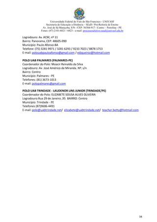 Universidade Federal do Vale do São Francisco - UNIVASF
Secretaria de Educação a Distância – SEaD / Pró-Reitoria de Ensino
Av. José de Sá Maniçoba, S/N - CEP: 56304-917 - Centro – Petrolina - PE
Fones: (87) 2101-6821 / 6823 - e-mail: processoseletivo.sead@univasf.edu.br
34
Logradouro: Av. ACM, nº 11
Bairro: Panorama, CEP: 48605-090
Município: Paulo Afonso-BA
Telefone: (75) 3281 9971 / 3281 6293 / 9233 7023 / 8878 1753
E-mail: polouabpauloafonso@gmail.com / edjqueiroz@hotmail.com
POLO UAB PALMARES (PALMARES-PE)
Coordenador do Polo: Moacir Reinaldo da Silva
Logradouro: Av. José Américo de Miranda. Nº: s/n
Bairro: Centro
Município: Palmares - PE
Telefones: (81) 3673-1013
E-mail: polopalmares@gmail.com
POLO UAB TRINDADE - LAUDENOR LINS JUNIOR (TRINDADE/PE)
Coordenador do Polo: ELIZABETE SOUSA ALVES OLIVEIRA
Logradouro:Rua 29 de Janeiro ,95 BAIRRO: Centro
Município: Trindade - PE
Telefones (87)9606-4491
E-mail: polo@uabtrindade.net/ elizabete@uabtrindade.net/ teacher.betty@hotmail.com
 