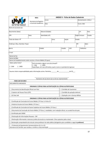 37
SRCA
Secretaria de Registro
e Controle Acadêmico
ANEXO V - Ficha de Dados Cadastrais
Curso: Ano/semestre: 2016.2
Polo: Turno: EAD
Nome do (a) aluno (a):
Nascimento (data): Natural (Cidade): UF: País:
CPF: Sexo: Identidade (nº): Órgão Emissor: Estado:
Título de Eleitor: N
o
Zona: Seção: Estado:
Endereço: (Rua, Avenida, Praça) Nº: Apto:
Bairro: Cidade: Estado: CEP: Telefones:
E-mail:
Nome do Pai:
Nome da Mãe:
Nome do Estabelecimento onde concluiu o Ensino Médio (2º grau):
Optou pelas Cotas?
( ) SIM ( ) NÃO
Está vinculado a algum curso da Univasf?
( ) SIM ( ) NÃO
Especifique, em caso afirmativo, qual o curso e o período de ingresso:
Assumo inteira responsabilidade pelas informações acima. Petrolina, _______ de ______________de 20___.
______________________________________________
Assinatura do (a) aluno (a) ou do seu representante
PARA USO DA SRCA
DOCUMENTOS ANEXADOS
ORIGINAIS E CÓPIAS PARA AUTENTICAÇÃO OU CÓPIAS AUTENTICADAS
( ) Documento de Identificação Oficial com foto ( ) Certidão de Casamento
( ) Cadastro de Pessoa Física (CPF) ( ) Certidão de quitação eleitoral
( ) 01 foto 3x4 ( ) Quitação com o Serviço Militar
ORIGINAIS E CÓPIAS PARA AUTENTICAÇÃO OU CÓPIAS AUTENTICADAS
( ) Certificado de Conclusão do Ensino Médio ( 2º Grau ) e Ficha 19
( ) Histórico Escolar do Ensino Médio ( 2º Grau )
( ) Certificado de Conclusão de Exame Supletivo do Ensino Médio ( 2º Grau )
( ) Documento de Conclusão do Ensino Médio ( 2º Grau ), revalidado, com tradução oficial, se cursado fora do país.
( ) Certificado pelo ENEM
( ) Declaração de Informações Pessoais – DIP
( ) Declaração informando a natureza jurídica da escola ou mantenedor. (Para optantes pelas cotas)
( ) Declaração comprobatória de vínculo como professor da rede pública (obrigatória para candidato a vaga de professor)
( ) Protocolo do Questionário Socioeconômico (G L1 e L2)
Assinatura do Servidor que recebeu e conferiu a documentação _______________________________
 
