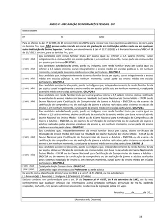 38
ANEXO VI - DECLARAÇÃO DE INFORMAÇÕES PESSOAIS - DIP
NOME DO DISCENTE
CPF RG CURSO
Para os efeitos da Lei nº 12.089, de 11 de novembro de 2009 e para constar nos meus registros acadêmicos, declaro, para
os devidos fins, que: NÃO possuo outro vínculo em curso de graduação em instituição pública nesta ou em qualquer
outra instituição de Ensino Superior. Também, em atendimento à Lei nº 12.711/2012 e à Portaria Normativa/MEC nº 18
de 11/10/12, declaro, para os devidos fins, que:
( ) SIM ( ) NÃO
Sou candidato com renda familiar bruta per capita igual ou inferior a 1,5 salário mínimo, cursei
integralmente o ensino médio em escolas públicas e, em nenhum momento, cursei parte do ensino médio
em escolas particulares.GRUPO L1
( ) SIM ( ) NÃO
Sou candidato autodeclarado preto, pardo ou indígena, com renda familiar bruta per capita igual ou
inferior a 1,5 salário mínimo, cursei integralmente o ensino médio em escolas públicas e, em nenhum
momento, cursei parte do ensino médio em escolas particulares. GRUPO L2
( ) SIM ( ) NÃO
Sou candidato que, independentemente da renda familiar bruta per capita, cursei integralmente o ensino
médio em escolas públicas e, em nenhum momento, cursei parte do ensino médio em escolas
particulares. GRUPO L3
( ) SIM ( ) NÃO
Sou candidato autodeclarado preto, pardo ou indígena que, independentemente da renda familiar bruta
per capita, cursei integralmente o ensino médio em escolas públicas e, em nenhum momento, cursei parte
do ensino médio em escolas particulares. GRUPO L4
( ) SIM ( ) NÃO
Sou candidato com renda familiar bruta per capita igual ou inferior a 1,5 salário mínimo, obtive certificado
de conclusão do ensino médio com base no resultado do Exame Nacional do Ensino Médio - ENEM ou do
Exame Nacional para Certificação de Competências de Jovens e Adultos - ENCCEJA ou de exames de
certificação de competência ou de avaliação de jovens e adultos realizados pelos sistemas estaduais de
ensino e, em nenhum momento, cursei parte do ensino médio em escolas particulares. GRUPO L1
( ) SIM ( ) NÃO
Sou candidato autodeclarado preto, pardo ou indígena, com renda familiar bruta per capita igual ou
inferior a 1,5 salário mínimo, obtive certificado de conclusão do ensino médio com base no resultado do
Exame Nacional do Ensino Médio - ENEM ou do Exame Nacional para Certificação de Competências de
Jovens e Adultos - ENCCEJA ou de exames de certificação de competência ou de avaliação de jovens e
adultos realizados pelos sistemas estaduais de ensino e, em nenhum momento, cursei parte do ensino
médio em escolas particulares. GRUPO L2
( ) SIM ( ) NÃO
Sou candidato que, independentemente da renda familiar bruta per capita, obtive certificado de
conclusão do ensino médio com base no resultado do Exame Nacional do Ensino Médio - ENEM ou do
Exame Nacional para Certificação de Competências de Jovens e Adultos - ENCCEJA ou de exames de
certificação de competência ou de avaliação de jovens e adultos realizados pelos sistemas estaduais de
ensino e, em nenhum momento, cursei parte do ensino médio em escolas particulares.GRUPO L3
( ) SIM ( ) NÃO
Sou candidato autodeclarado preto, pardo ou indígena que, independentemente da renda familiar bruta
per capita, obtive certificado de conclusão do ensino médio com base no resultado do Exame Nacional do
Ensino Médio - ENEM ou do Exame Nacional para Certificação de Competências de Jovens e Adultos -
ENCCEJA ou de exames de certificação de competência ou de avaliação de jovens e adultos realizados
pelos sistemas estaduais de ensino e, em nenhum momento, cursei parte do ensino médio em escolas
particulares. GRUPO L4
( ) SIM ( ) NÃO Optei pela Ampla Concorrência. GRUPO AC
( ) SIM ( )NÃO Optei pelas vagas destinadas aos Professores da rede púbica
De acordo com a classificação étnico/racial do IBGE e a Lei nº 12.711/2012, eu me autodeclaro:
( ) Amarelo(a) ( ) Branco(a) ( ) Indígena ( ) Pardo(a) ( ) Preto(a)
Declaro também, em conformidade com o art. 3º do Decreto-Lei nº 4.657, de 4 de setembro de 1942, ser do meu
conhecimento que qualquer omissão nas informações acima prestadas configura presunção de má-fé, podendo
responder, portanto, civil, penal e administrativamente, nos termos da legislação pátria em vigor.
Petrolina, _____de_______de 20__.
(Assinatura do Discente)
 