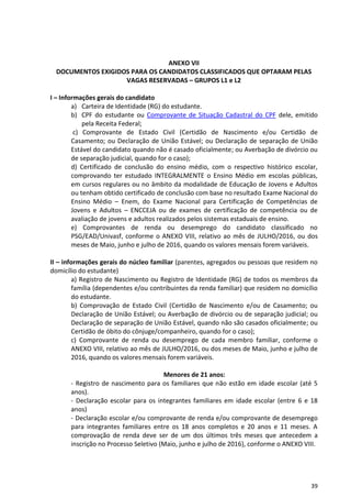 39
ANEXO VII
DOCUMENTOS EXIGIDOS PARA OS CANDIDATOS CLASSIFICADOS QUE OPTARAM PELAS
VAGAS RESERVADAS – GRUPOS L1 e L2
I – Informações gerais do candidato
a) Carteira de Identidade (RG) do estudante.
b) CPF do estudante ou Comprovante de Situação Cadastral do CPF dele, emitido
pela Receita Federal;
c) Comprovante de Estado Civil (Certidão de Nascimento e/ou Certidão de
Casamento; ou Declaração de União Estável; ou Declaração de separação de União
Estável do candidato quando não é casado oficialmente; ou Averbação de divórcio ou
de separação judicial, quando for o caso);
d) Certificado de conclusão do ensino médio, com o respectivo histórico escolar,
comprovando ter estudado INTEGRALMENTE o Ensino Médio em escolas públicas,
em cursos regulares ou no âmbito da modalidade de Educação de Jovens e Adultos
ou tenham obtido certificado de conclusão com base no resultado Exame Nacional do
Ensino Médio – Enem, do Exame Nacional para Certificação de Competências de
Jovens e Adultos – ENCCEJA ou de exames de certificação de competência ou de
avaliação de jovens e adultos realizados pelos sistemas estaduais de ensino.
e) Comprovantes de renda ou desemprego do candidato classificado no
PSG/EAD/Univasf, conforme o ANEXO VIII, relativo ao mês de JULHO/2016, ou dos
meses de Maio, junho e julho de 2016, quando os valores mensais forem variáveis.
II – informações gerais do núcleo familiar (parentes, agregados ou pessoas que residem no
domicílio do estudante)
a) Registro de Nascimento ou Registro de Identidade (RG) de todos os membros da
família (dependentes e/ou contribuintes da renda familiar) que residem no domicílio
do estudante.
b) Comprovação de Estado Civil (Certidão de Nascimento e/ou de Casamento; ou
Declaração de União Estável; ou Averbação de divórcio ou de separação judicial; ou
Declaração de separação de União Estável, quando não são casados oficialmente; ou
Certidão de óbito do cônjuge/companheiro, quando for o caso);
c) Comprovante de renda ou desemprego de cada membro familiar, conforme o
ANEXO VIII, relativo ao mês de JULHO/2016, ou dos meses de Maio, junho e julho de
2016, quando os valores mensais forem variáveis.
Menores de 21 anos:
- Registro de nascimento para os familiares que não estão em idade escolar (até 5
anos).
- Declaração escolar para os integrantes familiares em idade escolar (entre 6 e 18
anos)
- Declaração escolar e/ou comprovante de renda e/ou comprovante de desemprego
para integrantes familiares entre os 18 anos completos e 20 anos e 11 meses. A
comprovação de renda deve ser de um dos últimos três meses que antecedem a
inscrição no Processo Seletivo (Maio, junho e julho de 2016), conforme o ANEXO VIII.
 