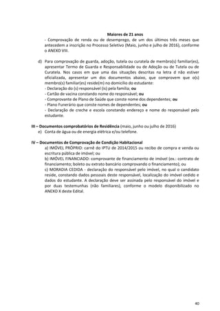 40
Maiores de 21 anos
- Comprovação de renda ou de desemprego, de um dos últimos três meses que
antecedem a inscrição no Processo Seletivo (Maio, junho e julho de 2016), conforme
o ANEXO VIII.
d) Para comprovação de guarda, adoção, tutela ou curatela de membro(s) familiar(es),
apresentar Termo de Guarda e Responsabilidade ou de Adoção ou de Tutela ou de
Curatela. Nos casos em que uma das situações descritas na letra d não estiver
oficializada, apresentar um dos documentos abaixo, que comprovem que o(s)
membro(s) familiar(es) reside(m) no domicílio do estudante:
- Declaração do (s) responsável (is) pela família; ou
- Cartão de vacina constando nome do responsável; ou
- Comprovante de Plano de Saúde que conste nome dos dependentes; ou
- Plano Funerário que conste nomes de dependentes; ou
- Declaração de creche e escola constando endereço e nome do responsável pelo
estudante.
III – Documentos comprobatórios de Residência (maio, junho ou julho de 2016)
e) Conta de água ou de energia elétrica e/ou telefone.
IV – Documentos de Comprovação de Condição Habitacional
a) IMÓVEL PRÓPRIO: carnê do IPTU de 2014/2015 ou recibo de compra e venda ou
escritura pública de imóvel; ou
b) IMÓVEL FINANCIADO: comprovante de financiamento de imóvel (ex.: contrato de
financiamento; boleto ou extrato bancário comprovando o financiamento); ou
c) MORADIA CEDIDA - declaração do responsável pelo imóvel, no qual o candidato
reside, constando dados pessoais deste responsável, localização do imóvel cedido e
dados do estudante. A declaração deve ser assinada pelo responsável do imóvel e
por duas testemunhas (não familiares), conforme o modelo disponibilizado no
ANEXO X deste Edital.
 