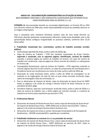 41
ANEXO VIII - DOCUMENTAÇÃO COMPROBATÓRIA DA SITUAÇÃO DE RENDA
(DOS MEMBROS FAMILIARES E DOS CANDIDATOS CLASSIFICADOS QUE OPTARAM PELAS
VAGAS RESERVADAS PARA OS GRUPOS L1 e L2)
ATENÇÃO: As documentações deverão ser escaneadas (digitalizadas), no formato JPG ou JPEG
com tamanho máximo de 1MB cada, sendo responsabilidade exclusiva do candidato observar se
as imagens estão legíveis.
Caso o estudante e/ou membros familiares tenham mais de uma renda (formais ou
informais), deverão apresentar comprovantes referente a todas essas atividades, pois a não
apresentação destas configura irregularidade no processo seletivo, conforme item 13.14
deste edital.
1- Trabalhador Assalariado (ex.: contratados; carteira de trabalho assinada; servidor
público):
 Contracheque ou Holerite (maio, junho e julho de 2016); ou.
 Cópia da Carteira de Trabalho – CTPS dos membros assalariados do Grupo Familiar,
registrada e atualizada, com as seguintes páginas: identificação, contrato de trabalho
assinado, e próxima página da carteira de trabalho em branco; nos casos de carteira de
trabalho sem rendimento: cópia da página do último contrato de trabalho e a subsequente
em branco; ou
 Empregada(o) Doméstica(o): cópia da Carteira de Trabalho – CTPS registrada contendo as
mesmas páginas descritas no item anterior, ou cópia do comprovante de contribuição para a
Previdência Social com recolhimento nos meses de maio, junho e julho de 2016; ou
 Declaração de renda atualizada (maio, junho e julho de 2016) do empregador ou do
sindicato ou do órgão-gestor de mão de obra ao qual esteja vinculado constando cargo,
salário do empregado e data de contratação; ou
 Para os declarantes de Imposto de Renda: cópia da declaração de Ajuste Anual do DIRPF
(todas as páginas) e do recibo de entrega à Receita Federal do Brasil referente ao ano-
calendário de 2015; e/ou
 Servidores Públicos: cópia dos contracheques atualizada (maio, junho e julho de 2016) e a
cópia da carteira de trabalho com a última página do contrato assinado e a próxima da
sequência em branco (para aqueles/as que possuem CTPS).
2 – Profissionais liberais
 Declarantes de Imposto de Renda Pessoa Física: anexar cópia da declaração de Ajuste Anual
do Imposto de Renda Pessoa Física – DIRPF (Referente ao último exercício/2015 - todas as
páginas) e do recibo de entrega à Receita Federal do Brasil; e/ou
 Declarantes de imposto de renda ou isentos: Declaração Comprobatória de Percepção de
Rendimentos – DECORE atualizada/2015, expedida por contabilista.
3 - Trabalhador Autônomo ou eventual (bicos) ou prestador de serviço:
 Declarantes de Imposto de Renda Pessoa Física: anexar cópia da declaração de Ajuste Anual
do Imposto de Renda Pessoa Física – DIRPF (Referente ao exercício de 2015 -todas as
páginas) e do recibo de entrega à Receita Federal do Brasil; ou
 