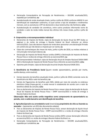 42
 Declaração Comprobatória de Percepção de Rendimentos – DECORE atualizada/2015,
expedida por contabilista; ou
 Autodeclaração de renda atualizada (maio, junho e julho de 2016) conforme ANEXO X com
identificação do trabalhador autônomo, na qual conste o tipo de atividade e rendimentos
mensais, com as assinaturas e CPF do declarante e duas testemunhas não familiares; e/ou
 Autodeclaração de vendedor de cosméticos, entre outros produtos informando nome do
vendedor e valor da renda média mensal dos últimos três meses (maio, junho e julho de
2016).
4 - Empresários e microempreendedor individual
 Declarantes de Imposto de Renda: cópia da declaração de Ajuste Anual do IRPF (todas as
páginas) e do recibo de entrega à Receita Federal do Brasil referente ao último
exercício/2015. Caso não declare imposto de renda deve apresentar uma declaração firmada
em cartório de que não declara o imposto por ser isento; ou
 Cópia dos contracheques dos meses de maio, junho e julho de 2016, ou recibos relativos à
remuneração mensal (pró-labore); ou
 Declaração de Imposto de Renda Pessoa Jurídica (DIRPJ) e Declaração de Imposto de Renda
Pessoa Física e recibos de entrega referente ao exercício/2015; ou
 Microempreendedor Individual: cópia da Declaração Anual do Simples Nacional DASN-SIMEI
2015 e Declaração de Imposto de Renda Pessoa Física referente ao exercício/2015; e/ou
 Optantes pelo Simples: cópia da Declaração Anual do Simples Nacional DASN 2015.
5- Beneficiário da Previdência Social (quem recebe aposentadoria, pensão por morte,
auxílio doença, entre outros):
 Extrato bancário do benefício atualizado (maio, junho e julho de 2016) contendo nome do
beneficiário do INSS e valor do benefício; ou
 Extrato de Pagamentos de beneficio pelo INSS, obtido por meio de consulta no endereço
eletrônico (http://mpas.gov.br), a renda mensal é estabelecida de acordo com o valor do
benefício obtido da consulta; e/ou
 Para os declarantes de Imposto de Renda Pessoa Física: anexar cópia da declaração de Ajuste
Anual do Imposto de Renda Pessoa Física – DIRPF exercício/2015 e recibo de entrega à
Receita Federal do Brasil;
Observação: Não será aceito cartão magnético como comprovante de aposentadoria ou
pensão, nem o saldo bancário sem identificação do benefício.
6- Agricultor/parceiro ou arrendatário rural (meeiro) ou proprietário de sítio ou fazenda ou
pescador – (apresentar um (01) dos documentos abaixo)
 Para as declarantes de Imposto de Renda Pessoa Física: anexar declaração de Ajuste Anual
do Imposto de Renda Pessoa Física – DIRPF exercício/2015 e o recibo de entrega à Receita
Federal do Brasil; ou
 Para os declarantes de Imposto de Renda Pessoa Jurídica (DIPJ): anexar declaração referente
ao exercício/2015 e o recibo de entrega à Receita Federal do Brasil; ou
 Declaração Comprobatória de Percepção de Rendimentos – DECORE atualizada/2015,
expedida por contabilista; ou
 