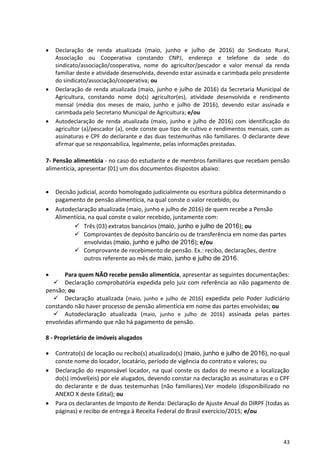 43
 Declaração de renda atualizada (maio, junho e julho de 2016) do Sindicato Rural,
Associação ou Cooperativa constando CNPJ, endereço e telefone da sede do
sindicato/associação/cooperativa, nome do agricultor/pescador e valor mensal da renda
familiar deste e atividade desenvolvida, devendo estar assinada e carimbada pelo presidente
do sindicato/associação/cooperativa; ou
 Declaração de renda atualizada (maio, junho e julho de 2016) da Secretaria Municipal de
Agricultura, constando nome do(s) agricultor(es), atividade desenvolvida e rendimento
mensal (média dos meses de maio, junho e julho de 2016), devendo estar assinada e
carimbada pelo Secretario Municipal de Agricultura; e/ou
 Autodeclaração de renda atualizada (maio, junho e julho de 2016) com identificação do
agricultor (a)/pescador (a), onde conste que tipo de cultivo e rendimentos mensais, com as
assinaturas e CPF do declarante e das duas testemunhas não familiares. O declarante deve
afirmar que se responsabiliza, legalmente, pelas informações prestadas.
7- Pensão alimentícia - no caso do estudante e de membros familiares que recebam pensão
alimentícia, apresentar (01) um dos documentos dispostos abaixo:
 Decisão judicial, acordo homologado judicialmente ou escritura pública determinando o
pagamento de pensão alimentícia, na qual conste o valor recebido; ou
 Autodeclaração atualizada (maio, junho e julho de 2016) de quem recebe a Pensão
Alimentícia, na qual conste o valor recebido, juntamente com:
 Três (03) extratos bancários (maio, junho e julho de 2016); ou
 Comprovantes de depósito bancário ou de transferência em nome das partes
envolvidas (maio, junho e julho de 2016); e/ou
 Comprovante de recebimento de pensão. Ex.: recibo, declarações, dentre
outros referente ao mês de maio, junho e julho de 2016.
 Para quem NÃO recebe pensão alimentícia, apresentar as seguintes documentações:
 Declaração comprobatória expedida pelo juiz com referência ao não pagamento de
pensão; ou
 Declaração atualizada (maio, junho e julho de 2016) expedida pelo Poder Judiciário
constando não haver processo de pensão alimentícia em nome das partes envolvidas; ou
 Autodeclaração atualizada (maio, junho e julho de 2016) assinada pelas partes
envolvidas afirmando que não há pagamento de pensão.
8 - Proprietário de imóveis alugados
 Contrato(s) de locação ou recibo(s) atualizado(s) (maio, junho e julho de 2016), no qual
conste nome do locador, locatário, período de vigência do contrato e valores; ou
 Declaração do responsável locador, na qual conste os dados do mesmo e a localização
do(s) imóvel(eis) por ele alugados, devendo constar na declaração as assinaturas e o CPF
do declarante e de duas testemunhas (não familiares).Ver modelo (disponibilizado no
ANEXO X deste Edital); ou
 Para os declarantes de Imposto de Renda: Declaração de Ajuste Anual do DIRPF (todas as
páginas) e recibo de entrega à Receita Federal do Brasil exercício/2015; e/ou
 