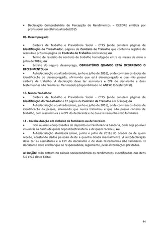 44
 Declaração Comprobatória de Percepção de Rendimentos – DECORE emitida por
profissional contábil atualizado/2015
09- Desempregado:
 Carteira de Trabalho e Previdência Social - CTPS (onde constem páginas de
Identificação do Trabalhador, páginas de Contrato de Trabalho que contenha registro de
rescisão e próxima página de Contrato de Trabalho em branco); ou
 Termo de rescisão do contrato de trabalho homologado entre os meses de maio a
julho de 2016; ou
 Extrato do seguro desemprego, OBRIGATÓRIO QUANDO ESTÁ OCORRENDO O
RECEBIMENTO; ou
 Autodeclaração atualizada (maio, junho e julho de 2016), onde constem os dados de
identificação do desempregado, afirmando que está desempregado e que não possui
carteira de trabalho. A declaração deve ter assinatura e CPF do declarante e duas
testemunhas não familiares. Ver modelo (disponibilizado no ANEXO X deste Edital).
10- Nunca Trabalhou:
 Carteira de Trabalho e Previdência Social - CTPS (onde constem páginas de
Identificação do Trabalhador e 1º página de Contrato de Trabalho em branco); ou
 Autodeclaração atualizada (maio, junho e julho de 2016), onde constem os dados de
identificação da pessoa, afirmando que nunca trabalhou e que não possui carteira de
trabalho, com a assinatura e o CPF do declarante e de duas testemunhas não familiares.
11 - Recebe doação em dinheiro de familiares ou de terceiros
 Dois ou mais comprovantes de depósito ou transferência bancária, onde seja possível
visualizar os dados de quem depositou/transferiu e de quem recebeu; ou
 Autodeclaração atualizada (maio, junho e julho de 2016) do doador ou de quem
recebe, constando dados pessoais deste a quantia doada mensalmente. A autodeclaração
deve ter as assinaturas e o CPF do declarante e de duas testemunhas não familiares. O
declarante deve afirmar que se responsabiliza, legalmente, pelas informações prestadas.
ATENÇÃO! Não entram no cálculo socioeconômico os rendimentos especificados nos itens
5.6 e 5.7 deste Edital.
 