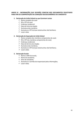 45
ANEXO IX - INFORMAÇÕES QUE DEVERÃO CONSTAR NOS DOCUMENTOS SOLICITADOS
PARA FINS DE COMPROVAÇÃO DA CONDIÇÃO SOCIOECONÔMICA DO CANDIDATO
1. Declaração de União Estável ou que Convivem Juntos
 Nome completo do casal
 RG e CPF do casal
 Endereço residencial
 Data de início da relação
 Assinatura dos membros
 Assinatura e CPF de duas testemunhas não familiares
 Local e data
2. Declaração de Separação de União Estável
 Nome completo dos membros componentes do casal;
 RG e CPF dos membros componentes do casal;
 Endereço residencial;
 Data de término da relação;
 Assinatura dos membros;
 Assinatura e CPF de duas testemunhas não familiares;
 Local e data.
3. Declaração Escolar
 Nome e CNPJ da escola;
 Nome do estudante;
 Série do estudante;
 Assinatura e carimbo do responsável pelas informações;
 Local e data.
 