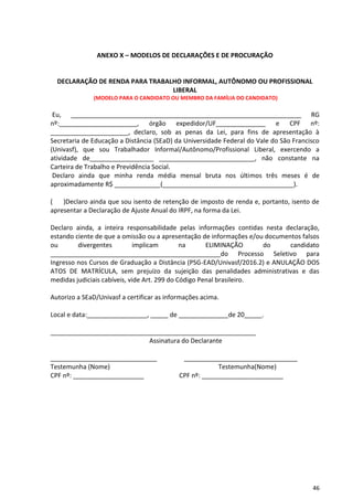 46
ANEXO X – MODELOS DE DECLARAÇÕES E DE PROCURAÇÃO
DECLARAÇÃO DE RENDA PARA TRABALHO INFORMAL, AUTÔNOMO OU PROFISSIONAL
LIBERAL
(MODELO PARA O CANDIDATO OU MEMBRO DA FAMÍLIA DO CANDIDATO)
Eu, _________________________________________________________________ RG
nº:______________________, órgão expedidor/UF______________ e CPF nº:
______________________, declaro, sob as penas da Lei, para fins de apresentação à
Secretaria de Educação a Distância (SEaD) da Universidade Federal do Vale do São Francisco
(Univasf), que sou Trabalhador Informal/Autônomo/Profissional Liberal, exercendo a
atividade de__________________ ___________________________, não constante na
Carteira de Trabalho e Previdência Social.
Declaro ainda que minha renda média mensal bruta nos últimos três meses é de
aproximadamente R$ _____________(_____________________________________).
( )Declaro ainda que sou isento de retenção de imposto de renda e, portanto, isento de
apresentar a Declaração de Ajuste Anual do IRPF, na forma da Lei.
Declaro ainda, a inteira responsabilidade pelas informações contidas nesta declaração,
estando ciente de que a omissão ou a apresentação de informações e/ou documentos falsos
ou divergentes implicam na ELIMINAÇÃO do candidato
________________________________________________do Processo Seletivo para
Ingresso nos Cursos de Graduação a Distância (PSG-EAD/Univasf/2016.2) e ANULAÇÃO DOS
ATOS DE MATRÍCULA, sem prejuízo da sujeição das penalidades administrativas e das
medidas judiciais cabíveis, vide Art. 299 do Código Penal brasileiro.
Autorizo a SEaD/Univasf a certificar as informações acima.
Local e data:_________________, _____ de ______________de 20_____.
__________________________________________________________
Assinatura do Declarante
______________________________ ________________________________
Testemunha (Nome) Testemunha(Nome)
CPF nº: ____________________ CPF nº: _______________________
 