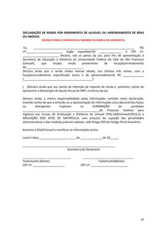 47
DECLARAÇÃO DE RENDA POR RENDIMENTO DE ALUGUEL OU ARRENDAMENTO DE BENS
OU IMÓVEIS
(MODELO PARA O CANDIDATO OU MEMBRO DA FAMÍLIA DO CANDIDATO)
Eu, _______________________________________________________________ RG
nº:______________________, órgão expedidor/UF ______________ e CPF nº:
______________________, declaro, sob as penas da Lei, para fins de apresentação à
Secretaria de Educação a Distância da Universidade Federal do Vale do São Francisco
(Univasf), que recebo renda proveniente de locação/arrendamento
de:___________________________________.
Declaro ainda que a renda média mensal obtida, nos últimos três meses, com a
locação/arredamento especificado acima é de aproximadamente R$ _____________
(___________________________________________).
( )Declaro ainda que sou isento de retenção de imposto de renda e, portanto, isento de
apresentar a Declaração de Ajuste Anual do IRPF, na forma da Lei.
Declaro ainda, a inteira responsabilidade pelas informações contidas nesta declaração,
estando ciente de que a omissão ou a apresentação de informações e/ou documentos falsos
ou divergentes implicam na ELIMINAÇÃO do candidato
________________________________________________do Processo Seletivo para
Ingresso nos Cursos de Graduação a Distância da Univasf (PSG-EAD/Univasf/2016.2) e
ANULAÇÃO DOS ATOS DE MATRÍCULA, sem prejuízo da sujeição das penalidades
administrativas e das medidas judiciais cabíveis, vide Artigo 299 do Código Penal brasileiro.
Autorizo a SEaD/Univasf a certificar as informações acima.
Local e data:_________________, _____ de ______________de 20_____.
__________________________________________________________
Assinatura do Declarante
______________________________ ________________________________
Testemunha (Nome) Testemunha(Nome)
CPF nº: ____________________ CPF nº: _______________________
 