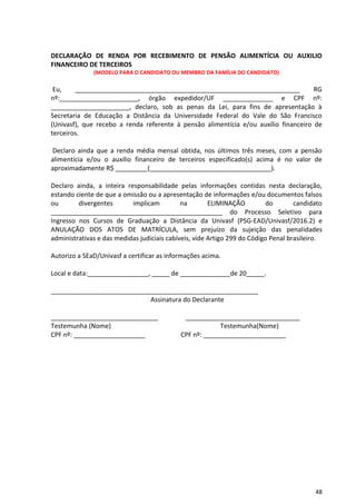 48
DECLARAÇÃO DE RENDA POR RECEBIMENTO DE PENSÃO ALIMENTÍCIA OU AUXILIO
FINANCEIRO DE TERCEIROS
(MODELO PARA O CANDIDATO OU MEMBRO DA FAMÍLIA DO CANDIDATO)
Eu, _______________________________________________________________ RG
nº:______________________, órgão expedidor/UF ______________ e CPF nº:
______________________, declaro, sob as penas da Lei, para fins de apresentação à
Secretaria de Educação a Distância da Universidade Federal do Vale do São Francisco
(Univasf), que recebo a renda referente à pensão alimentícia e/ou auxílio financeiro de
terceiros.
Declaro ainda que a renda média mensal obtida, nos últimos três meses, com a pensão
alimentícia e/ou o auxilio financeiro de terceiros especificado(s) acima é no valor de
aproximadamente R$ _________(__________________________________).
Declaro ainda, a inteira responsabilidade pelas informações contidas nesta declaração,
estando ciente de que a omissão ou a apresentação de informações e/ou documentos falsos
ou divergentes implicam na ELIMINAÇÃO do candidato
________________________________________________ do Processo Seletivo para
Ingresso nos Cursos de Graduação a Distância da Univasf (PSG-EAD/Univasf/2016.2) e
ANULAÇÃO DOS ATOS DE MATRÍCULA, sem prejuízo da sujeição das penalidades
administrativas e das medidas judiciais cabíveis, vide Artigo 299 do Código Penal brasileiro.
Autorizo a SEaD/Univasf a certificar as informações acima.
Local e data:_________________, _____ de ______________de 20_____.
__________________________________________________________
Assinatura do Declarante
______________________________ ________________________________
Testemunha (Nome) Testemunha(Nome)
CPF nº: ____________________ CPF nº: _______________________
 