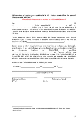 49
DECLARAÇÃO DE RENDA POR RECEBIMENTO DE PENSÃO ALIMENTÍCIA OU AUXILIO
FINANCEIRO DE TERCEIROS1
(MODELO PARA O CANDIDATO OU MEMBRO DA FAMÍLIA DO CANDIDATO)
Eu, _______________________________________________________________ RG
nº:______________________, órgão expedidor/UF ______________ e CPF nº:
______________________, declaro, sob as penas da Lei, para fins de apresentação à
Secretaria de Educação a Distância (SEaD) da Universidade Federal do Vale do São Francisco
(Univasf), que recebo a renda referente à pensão alimentícia e/ou auxílio financeiro de
terceiros.
Declaro ainda que a renda média mensal obtida, nos últimos três meses, com a pensão
alimentícia e/ou o auxilio financeiro de terceiros especificado(s) acima é no valor de
aproximadamente R$ _________(__________________________________).
Declaro ainda, a inteira responsabilidade pelas informações contidas nesta declaração,
estando ciente de que a omissão ou a apresentação de informações e/ou documentos falsos
ou divergentes implicam na ELIMINAÇÃO do candidato
________________________________________________ do Processo Seletivo para
Ingresso nos Cursos de Graduação a Distância da Univasf (PSG-EAD/Univasf/2016.2) e
ANULAÇÃO DOS ATOS DE MATRÍCULA, sem prejuízo da sujeição das penalidades
administrativas e das medidas judiciais cabíveis, vide Artigo 299 do Código Penal brasileiro.
Autorizo a SEaD/Univasf a certificar as informações acima.
Local e data:_________________, _____ de ______________de 20_____.
__________________________________________________________
Assinatura do Declarante
______________________________ ________________________________
Testemunha (Nome) Testemunha(Nome)
CPF nº: ____________________ CPF nº: _______________________
1
(Caso o candidato seja menor de idade, esta declaração deverá ser assinada por um de seus pais ou
representantes).
 