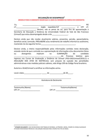50
DECLARAÇÃO DE DESEMPREGO2
(MODELO PARA O CANDIDATO MAIOR QUE 21 ANOS OU MEMBRO DA FAMÍLIA DO CANDIDATO)
Eu, ___________________________________________________________ RG
nº:______________________, órgão expedidor/UF ______________ e CPF nº:
______________________, declaro, sob as penas da Lei, para fins de apresentação à
Secretaria de Educação a Distância da Universidade Federal do Vale do São Francisco
(Univasf) que estou desempregado desde o dia ________________.
Declaro ainda que não recebo atualmente salários, proventos, pensão, aposentadoria,
benefício social, comissão, PROLABORE e/ou rendimento de trabalho informal ou autônomo,
mantendo-me da seguinte forma:___________________________________.
Declaro ainda, a inteira responsabilidade pelas informações contidas nesta declaração,
estando ciente de que a omissão ou a apresentação de informações e/ou documentos falsos
ou divergentes implicam na ELIMINAÇÃO do candidato
________________________________________________do Processo Seletivo para
Ingresso nos Cursos de Graduação a Distância da Univasf (PSG-EAD/Univasf/2016.2) e
ANULAÇÃO DOS ATOS DE MATRÍCULA, sem prejuízo da sujeição das penalidades
administrativas e das medidas judiciais cabíveis, vide Artigo 299 do Código Penal brasileiro.
Autorizo a SEaD/Univasf a certificar as informações acima.
Local e data:_________________, _____ de ______________de 20_____.
__________________________________________________________
Assinatura do Declarante
______________________________ ________________________________
Testemunha (Nome) Testemunha(Nome)
CPF nº: ____________________ CPF nº: _______________________
2
ATENÇÃO DECLARANTE: CASO RECEBA RENDA COM TRABALHO INFORMAL, AUTÔNOMO, LIBERAL, PENSÃO OU EXERÇA QUAISQUER
ATIVIDADE REMUNERADA PREENCHA A DECLARAÇÃO INDICADA PARA O RESPECTIVO TIPO DE RENDA.
 