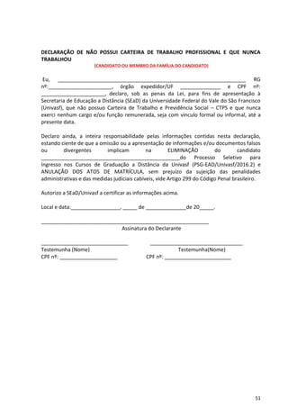 51
DECLARAÇÃO DE NÃO POSSUI CARTEIRA DE TRABALHO PROFISSIONAL E QUE NUNCA
TRABALHOU
(CANDIDATO OU MEMBRO DA FAMÍLIA DO CANDIDATO)
Eu, _________________________________________________________________ RG
nº:______________________, órgão expedidor/UF ______________ e CPF nº:
______________________, declaro, sob as penas da Lei, para fins de apresentação à
Secretaria de Educação a Distância (SEaD) da Universidade Federal do Vale do São Francisco
(Univasf), que não possuo Carteira de Trabalho e Previdência Social – CTPS e que nunca
exerci nenhum cargo e/ou função remunerada, seja com vinculo formal ou informal, até a
presente data.
Declaro ainda, a inteira responsabilidade pelas informações contidas nesta declaração,
estando ciente de que a omissão ou a apresentação de informações e/ou documentos falsos
ou divergentes implicam na ELIMINAÇÃO do candidato
________________________________________________do Processo Seletivo para
Ingresso nos Cursos de Graduação a Distância da Univasf (PSG-EAD/Univasf/2016.2) e
ANULAÇÃO DOS ATOS DE MATRÍCULA, sem prejuízo da sujeição das penalidades
administrativas e das medidas judiciais cabíveis, vide Artigo 299 do Código Penal brasileiro.
Autorizo a SEaD/Univasf a certificar as informações acima.
Local e data:_________________, _____ de ______________de 20_____.
__________________________________________________________
Assinatura do Declarante
______________________________ ________________________________
Testemunha (Nome) Testemunha(Nome)
CPF nº: ____________________ CPF nº: _______________________
 