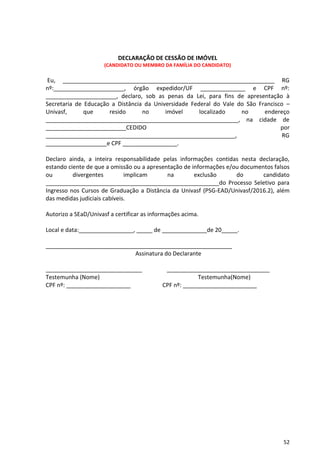 52
DECLARAÇÃO DE CESSÃO DE IMÓVEL
(CANDIDATO OU MEMBRO DA FAMÍLIA DO CANDIDATO)
Eu, __________________________________________________________________ RG
nº:______________________, órgão expedidor/UF ______________ e CPF nº:
______________________, declaro, sob as penas da Lei, para fins de apresentação à
Secretaria de Educação a Distância da Universidade Federal do Vale do São Francisco –
Univasf, que resido no imóvel localizado no endereço
____________________________________________________________, na cidade de
_________________________CEDIDO por
___________________________________________________________, RG
___________________e CPF _________________.
Declaro ainda, a inteira responsabilidade pelas informações contidas nesta declaração,
estando ciente de que a omissão ou a apresentação de informações e/ou documentos falsos
ou divergentes implicam na exclusão do candidato
______________________________________________________do Processo Seletivo para
Ingresso nos Cursos de Graduação a Distância da Univasf (PSG-EAD/Univasf/2016.2), além
das medidas judiciais cabíveis.
Autorizo a SEaD/Univasf a certificar as informações acima.
Local e data:_________________, _____ de ______________de 20_____.
__________________________________________________________
Assinatura do Declarante
______________________________ ________________________________
Testemunha (Nome) Testemunha(Nome)
CPF nº: ____________________ CPF nº: _______________________
 