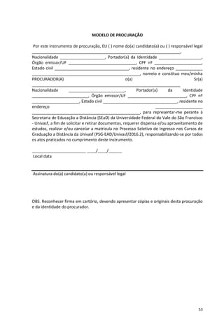 53
MODELO DE PROCURAÇÃO
Por este instrumento de procuração, EU ( ) nome do(a) candidato(a) ou ( ) responsável legal
__________________________________________________________________,
Nacionalidade ____________________, Portador(a) da Identidade ___________________,
Órgão emissor/UF ______________________________, CPF nº _____________________,
Estado civil _________________________________, residente no endereço ____________
________________________________________________, nomeio e constituo meu/minha
PROCURADOR(A) o(a) Sr(a)
__________________________________________________________________
Nacionalidade _________________________, Portador(a) da Identidade
_________________________, Órgão emissor/UF __________________________, CPF nº
_____________________, Estado civil _________________________________, residente no
endereço _____________________
________________________________________________, para representar-me perante à
Secretaria de Educação a Distância (SEaD) da Universidade Federal do Vale do São Francisco
- Univasf, a fim de solicitar e retirar documentos, requerer dispensa e/ou aproveitamento de
estudos, realizar e/ou cancelar a matrícula no Processo Seletivo de Ingresso nos Cursos de
Graduação a Distância da Univasf (PSG-EAD/Univasf/2016.2), responsabilizando-se por todos
os atos praticados no cumprimento deste instrumento.
________________________ ____/____/______
Local data
Assinatura do(a) candidato(a) ou responsável legal
OBS. Reconhecer firma em cartório, devendo apresentar cópias e originais desta procuração
e da identidade do procurador.
 
