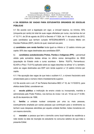 Universidade Federal do Vale do São Francisco - UNIVASF
Secretaria de Educação a Distância – SEaD / Pró-Reitoria de Ensino
Av. José de Sá Maniçoba, S/N - CEP: 56304-917 - Centro – Petrolina - PE
Fones: (87) 2101-6821 / 6823 - e-mail: processoseletivo.sead@univasf.edu.br
6
4 DA RESERVA DE VAGAS PARA ESTUDANTES ORIUNDOS DE ESCOLAS
PÚBLICAS
4.1 De acordo com a legislação em vigor, a Univasf reserva, no mínimo, 50%
(cinquenta por cento) do total de suas vagas ofertadas por curso, nos termos da Lei
nº 12.711, de 29 de agosto de 2012 e Decreto nº 7.824, de 11 de outubro de 2012,
para candidatos que tenham cursado INTEGRALMENTE o Ensino Médio em
Escolas Públicas (EEP), dentro do qual, reservam-se para:
a) candidatos com renda familiar bruta igual ou inferior a 1,5 salário mínimo per
capita: 50% das vagas destinadas aos candidatos EEP;
b) candidatos autodeclarados Pretos, Pardos e Indígenas (PPI) – percentual
obtido pela somatória destas etnias no último censo demográfico do IBGE
(população do Estado onde o curso acontece – Bahia: 76,67%, Pernambuco:
62,40% e Piauí: 73,51%) aplicado sobre as vagas descritas na alínea “a” e, também,
sobre as vagas destinadas aos EEP com renda superior a 1,5 salário mínimo per
capita.
4.1.1 Na apuração das vagas de que trata o subitem 4.1, o número fracionário será
arredondado para o número inteiro imediatamente superior.
4.2 De acordo com o art. 2º da Portaria Normativa MEC nº 18, de 11/10/2012, para
efeitos deste Edital, consideram-se:
a) escola pública: a instituição de ensino criada ou incorporada, mantida e
administrada pelo Poder Público, nos termos do inciso I do art. 19 da Lei nº 9.394,
de 20 de dezembro de 1996;
b) família: a unidade nuclear composta por uma ou mais pessoas,
eventualmente ampliada por outras pessoas que contribuam para o rendimento ou
tenham suas despesas atendidas por aquela unidade familiar, todas moradoras em
um mesmo domicílio;
c) morador: a pessoa que tem o domicílio como local habitual de residência e
nele reside na data de inscrição do estudante no concurso seletivo de que trata o
presente Edital;
 