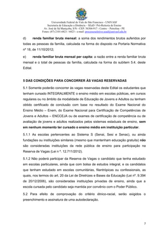 Universidade Federal do Vale do São Francisco - UNIVASF
Secretaria de Educação a Distância – SEaD / Pró-Reitoria de Ensino
Av. José de Sá Maniçoba, S/N - CEP: 56304-917 - Centro – Petrolina - PE
Fones: (87) 2101-6821 / 6823 - e-mail: processoseletivo.sead@univasf.edu.br
7
d) renda familiar bruta mensal: a soma dos rendimentos brutos auferidos por
todas as pessoas da família, calculada na forma do disposto na Portaria Normativa
nº 18, de 11/10/2012;
e) renda familiar bruta mensal per capita: a razão entre a renda familiar bruta
mensal e o total de pessoas da família, calculada na forma do subitem 5.4. deste
Edital.
5 DAS CONDIÇÕES PARA CONCORRER ÀS VAGAS RESERVADAS
5.1 Somente poderão concorrer às vagas reservadas deste Edital os estudantes que
tenham cursado INTEGRALMENTE o ensino médio em escolas públicas, em cursos
regulares ou no âmbito da modalidade de Educação de Jovens e Adultos ou tenham
obtido certificado de conclusão com base no resultado do Exame Nacional do
Ensino Médio – Enem, do Exame Nacional para Certificação de Competências de
Jovens e Adultos – ENCCEJA ou de exames de certificação de competência ou de
avaliação de jovens e adultos realizados pelos sistemas estaduais de ensino, sem
em nenhum momento ter cursado o ensino médio em instituição particular.
5.1.1 As escolas pertencentes ao Sistema S (Senai, Sesi e Senac), ou ainda
fundações ou instituições similares (mesmo que mantenham educação gratuita) não
são consideradas instituições da rede pública de ensino para participação na
Reserva de Vagas (Lei n º. 12.711/2012).
5.1.2 Não poderá participar da Reserva de Vagas o candidato que tenha estudado
em escolas particulares, ainda que com bolsa de estudos integral, e os candidatos
que tenham estudado em escolas comunitárias, filantrópicas ou confessionais, as
quais, nos termos do art. 20 da Lei de Diretrizes e Bases da Educação (Lei nº. 9.394
de 20/12/2006), são consideradas instituições privadas de ensino, ainda que a
escola cursada pelo candidato seja mantida por convênio com o Poder Público.
5.2 Para efeito de comprovação do critério étnico-racial, serão exigidos o
preenchimento e assinatura de uma autodeclaração.
 