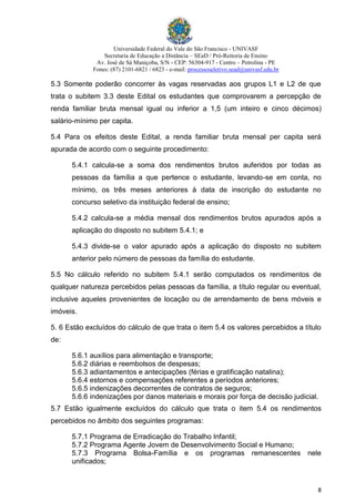 Universidade Federal do Vale do São Francisco - UNIVASF
Secretaria de Educação a Distância – SEaD / Pró-Reitoria de Ensino
Av. José de Sá Maniçoba, S/N - CEP: 56304-917 - Centro – Petrolina - PE
Fones: (87) 2101-6821 / 6823 - e-mail: processoseletivo.sead@univasf.edu.br
8
5.3 Somente poderão concorrer às vagas reservadas aos grupos L1 e L2 de que
trata o subitem 3.3 deste Edital os estudantes que comprovarem a percepção de
renda familiar bruta mensal igual ou inferior a 1,5 (um inteiro e cinco décimos)
salário-mínimo per capita.
5.4 Para os efeitos deste Edital, a renda familiar bruta mensal per capita será
apurada de acordo com o seguinte procedimento:
5.4.1 calcula-se a soma dos rendimentos brutos auferidos por todas as
pessoas da família a que pertence o estudante, levando-se em conta, no
mínimo, os três meses anteriores à data de inscrição do estudante no
concurso seletivo da instituição federal de ensino;
5.4.2 calcula-se a média mensal dos rendimentos brutos apurados após a
aplicação do disposto no subitem 5.4.1; e
5.4.3 divide-se o valor apurado após a aplicação do disposto no subitem
anterior pelo número de pessoas da família do estudante.
5.5 No cálculo referido no subitem 5.4.1 serão computados os rendimentos de
qualquer natureza percebidos pelas pessoas da família, a título regular ou eventual,
inclusive aqueles provenientes de locação ou de arrendamento de bens móveis e
imóveis.
5. 6 Estão excluídos do cálculo de que trata o item 5.4 os valores percebidos a título
de:
5.6.1 auxílios para alimentação e transporte;
5.6.2 diárias e reembolsos de despesas;
5.6.3 adiantamentos e antecipações (férias e gratificação natalina);
5.6.4 estornos e compensações referentes a períodos anteriores;
5.6.5 indenizações decorrentes de contratos de seguros;
5.6.6 indenizações por danos materiais e morais por força de decisão judicial.
5.7 Estão igualmente excluídos do cálculo que trata o item 5.4 os rendimentos
percebidos no âmbito dos seguintes programas:
5.7.1 Programa de Erradicação do Trabalho Infantil;
5.7.2 Programa Agente Jovem de Desenvolvimento Social e Humano;
5.7.3 Programa Bolsa-Família e os programas remanescentes nele
unificados;
 