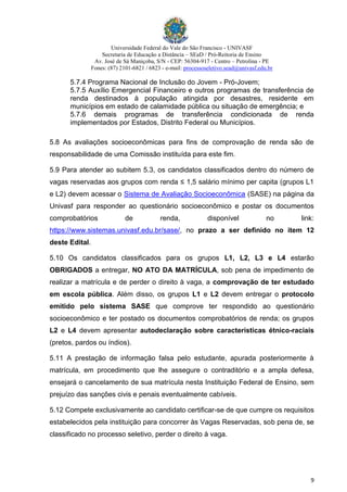Universidade Federal do Vale do São Francisco - UNIVASF
Secretaria de Educação a Distância – SEaD / Pró-Reitoria de Ensino
Av. José de Sá Maniçoba, S/N - CEP: 56304-917 - Centro – Petrolina - PE
Fones: (87) 2101-6821 / 6823 - e-mail: processoseletivo.sead@univasf.edu.br
9
5.7.4 Programa Nacional de Inclusão do Jovem - Pró-Jovem;
5.7.5 Auxílio Emergencial Financeiro e outros programas de transferência de
renda destinados à população atingida por desastres, residente em
municípios em estado de calamidade pública ou situação de emergência; e
5.7.6 demais programas de transferência condicionada de renda
implementados por Estados, Distrito Federal ou Municípios.
5.8 As avaliações socioeconômicas para fins de comprovação de renda são de
responsabilidade de uma Comissão instituída para este fim.
5.9 Para atender ao subitem 5.3, os candidatos classificados dentro do número de
vagas reservadas aos grupos com renda ≤ 1,5 salário mínimo per capita (grupos L1
e L2) devem acessar o Sistema de Avaliação Socioeconômica (SASE) na página da
Univasf para responder ao questionário socioeconômico e postar os documentos
comprobatórios de renda, disponível no link:
https://www.sistemas.univasf.edu.br/sase/, no prazo a ser definido no item 12
deste Edital.
5.10 Os candidatos classificados para os grupos L1, L2, L3 e L4 estarão
OBRIGADOS a entregar, NO ATO DA MATRÍCULA, sob pena de impedimento de
realizar a matrícula e de perder o direito à vaga, a comprovação de ter estudado
em escola pública. Além disso, os grupos L1 e L2 devem entregar o protocolo
emitido pelo sistema SASE que comprove ter respondido ao questionário
socioeconômico e ter postado os documentos comprobatórios de renda; os grupos
L2 e L4 devem apresentar autodeclaração sobre características étnico-raciais
(pretos, pardos ou índios).
5.11 A prestação de informação falsa pelo estudante, apurada posteriormente à
matrícula, em procedimento que lhe assegure o contraditório e a ampla defesa,
ensejará o cancelamento de sua matrícula nesta Instituição Federal de Ensino, sem
prejuízo das sanções civis e penais eventualmente cabíveis.
5.12 Compete exclusivamente ao candidato certificar-se de que cumpre os requisitos
estabelecidos pela instituição para concorrer às Vagas Reservadas, sob pena de, se
classificado no processo seletivo, perder o direito à vaga.
 