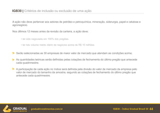 IGB30 – Índice Gradual Brasil 30
IGB30 | Critérios de inclusão ou exclusão de uma ação
Serão selecionadas as 30 empresas de maior valor de mercado que atendam as condições acima;
As quantidades teóricas serão definidas pelas cotações de fechamento do último pregão que antecede
cada quadrimestre;
A participação de cada ação no índice será definida pela divisão do valor de mercado da empresa pelo
valor de mercado do tamanho da amostra, segundo as cotações de fechamento do último pregão que
antecede cada quadrimestre.
44gradualinvestimentos.com.br
A ação não deve pertencer aos setores de petróleo e petroquímica, mineração, siderurgia, papel e celulose e
agronegócio.
Nos últimos 12 meses antes da revisão da carteira, a ação deve:
• ter sido negociada em 100% dos pregões;
• ter tido volume médio diário de negócios acima de R$ 10 milhões.
 