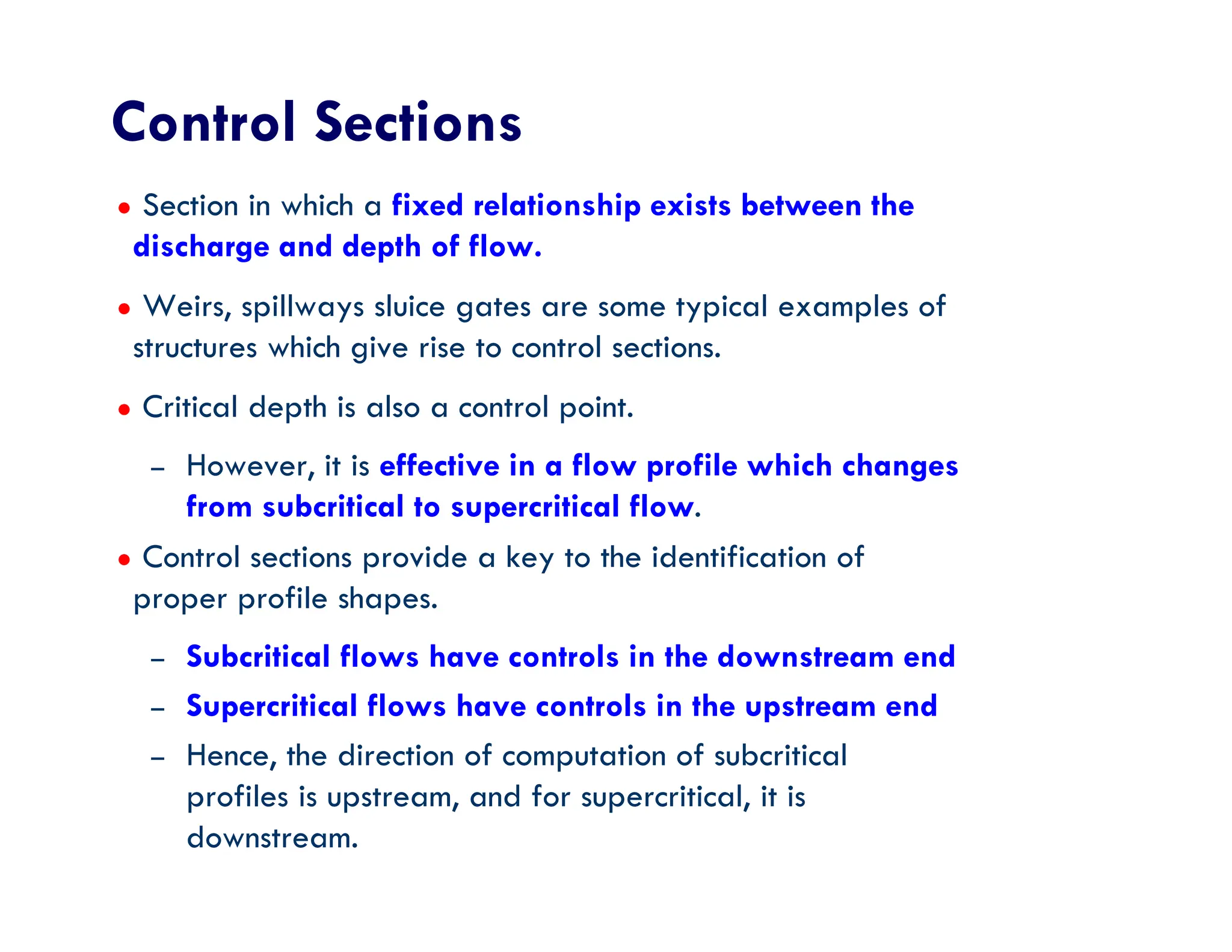 Control Sections
● Section in which a fixed relationship exists between the
discharge and depth of flow.
● Weirs, spillways sluice gates are some typical examples of
structures which give rise to control sections.
● Critical depth is also a control point.
– However, it is effective in a flow profile which changes
from subcritical to supercritical flow.
● Control sections provide a key to the identification of
proper profile shapes.
– Subcritical flows have controls in the downstream end
– Supercritical flows have controls in the upstream end
– Hence, the direction of computation of subcritical
profiles is upstream, and for supercritical, it is
downstream.
 