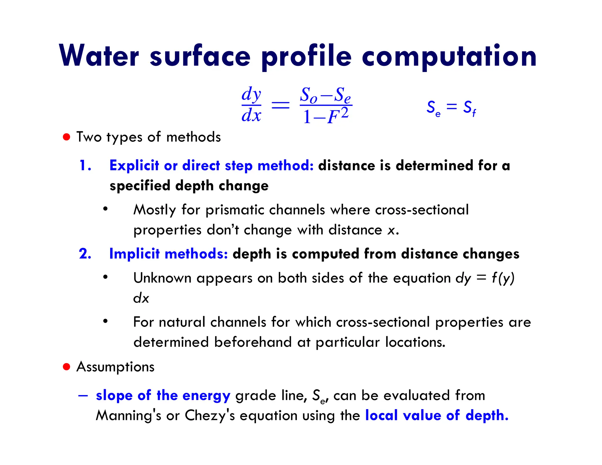 Water surface profile computation
● Two types of methods
1. Explicit or direct step method: distance is determined for a
specified depth change
• Mostly for prismatic channels where cross-sectional
properties don’t change with distance x.
2. Implicit methods: depth is computed from distance changes
• Unknown appears on both sides of the equation dy = f(y)
dx
• For natural channels for which cross-sectional properties are
determined beforehand at particular locations.
● Assumptions
– slope of the energy grade line, Se, can be evaluated from
Manning's or Chezy's equation using the local value of depth.
Se = Sf
 