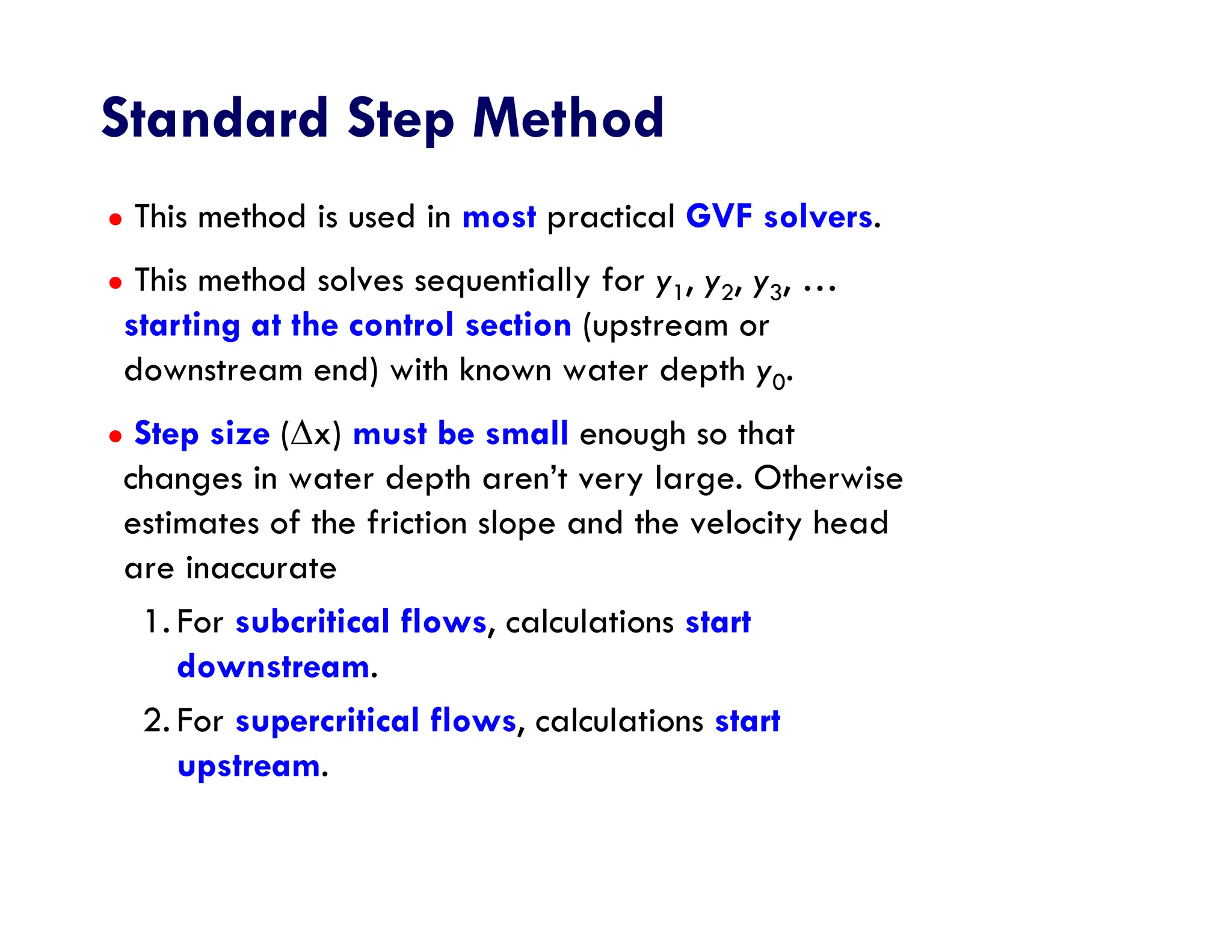 Standard Step Method
● This method is used in most practical GVF solvers.
● This method solves sequentially for y1, y2, y3, …
starting at the control section (upstream or
downstream end) with known water depth y0.
● Step size (x) must be small enough so that
changes in water depth aren’t very large. Otherwise
estimates of the friction slope and the velocity head
are inaccurate
1. For subcritical flows, calculations start
downstream.
2. For supercritical flows, calculations start
upstream.
 