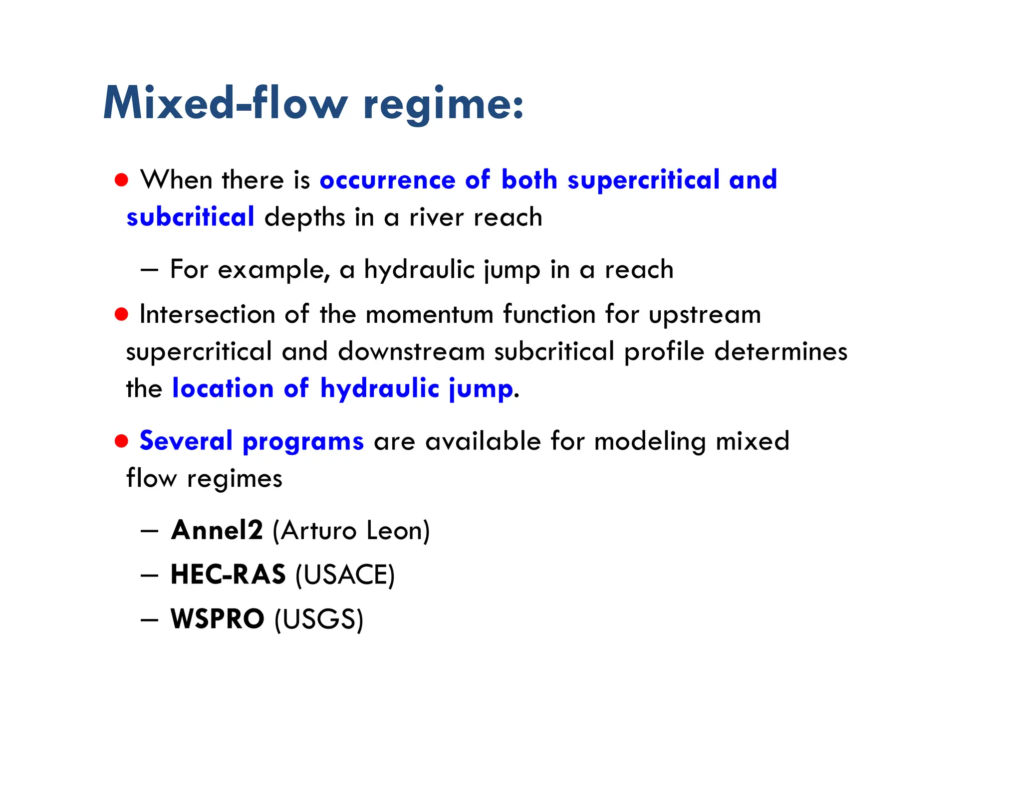 Mixed-flow regime:
● When there is occurrence of both supercritical and
subcritical depths in a river reach
– For example, a hydraulic jump in a reach
● Intersection of the momentum function for upstream
supercritical and downstream subcritical profile determines
the location of hydraulic jump.
● Several programs are available for modeling mixed
flow regimes
– Annel2 (Arturo Leon)
– HEC-RAS (USACE)
– WSPRO (USGS)
 