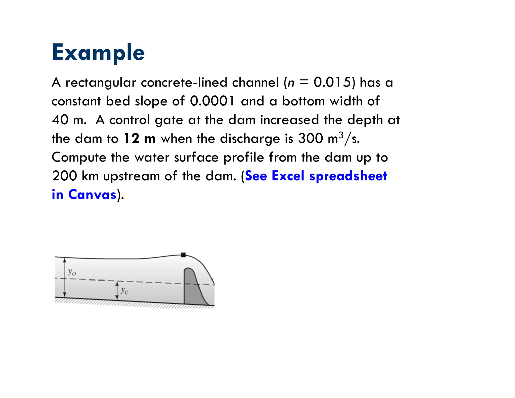 Example
A rectangular concrete-lined channel (n = 0.015) has a
constant bed slope of 0.0001 and a bottom width of
40 m. A control gate at the dam increased the depth at
the dam to 12 m when the discharge is 300 m3/s.
Compute the water surface profile from the dam up to
200 km upstream of the dam. (See Excel spreadsheet
in Canvas).
 