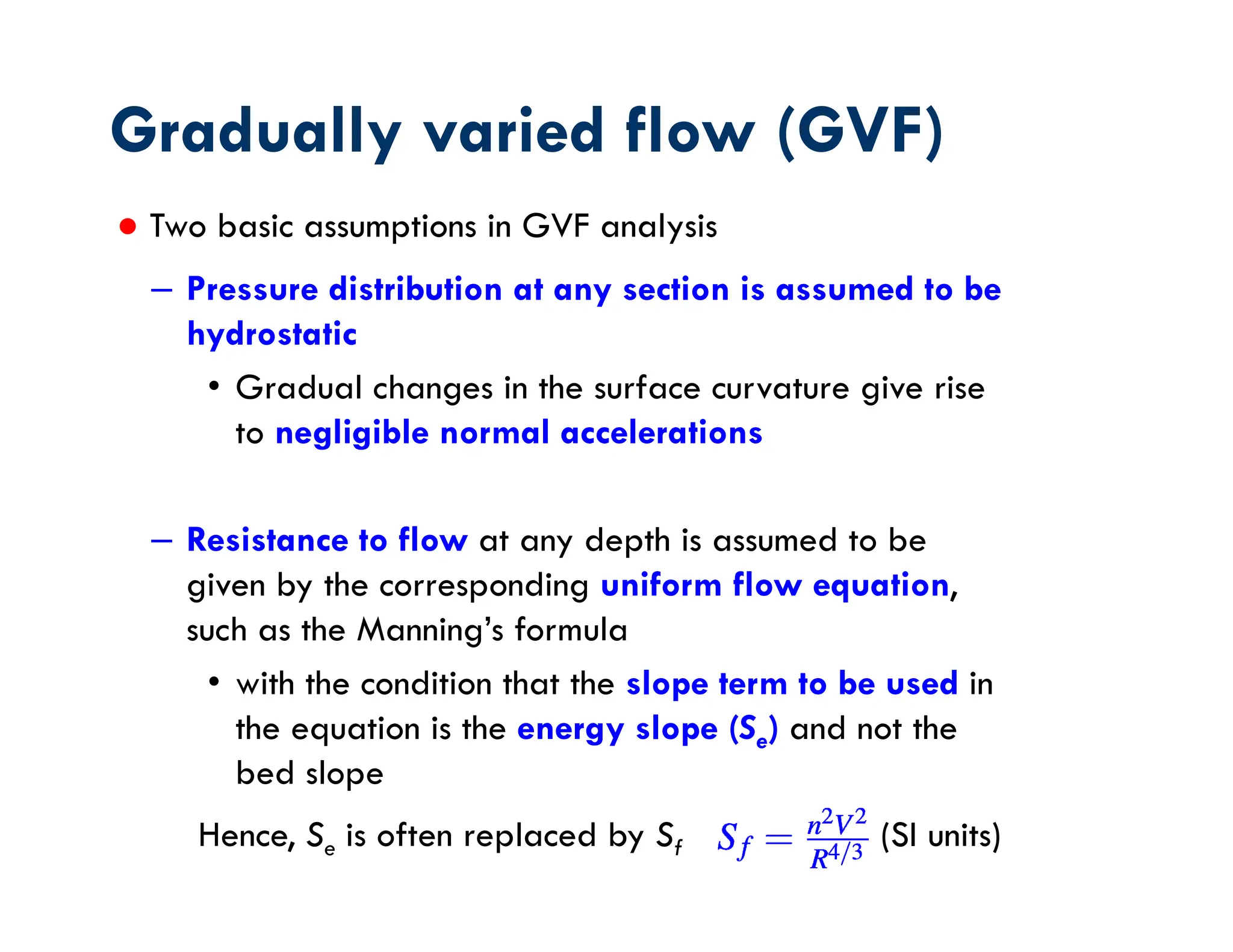 ● Two basic assumptions in GVF analysis
– Pressure distribution at any section is assumed to be
hydrostatic
• Gradual changes in the surface curvature give rise
to negligible normal accelerations
– Resistance to flow at any depth is assumed to be
given by the corresponding uniform flow equation,
such as the Manning’s formula
• with the condition that the slope term to be used in
the equation is the energy slope (Se) and not the
bed slope
Gradually varied flow (GVF)
Hence, Se is often replaced by Sf (SI units)
 