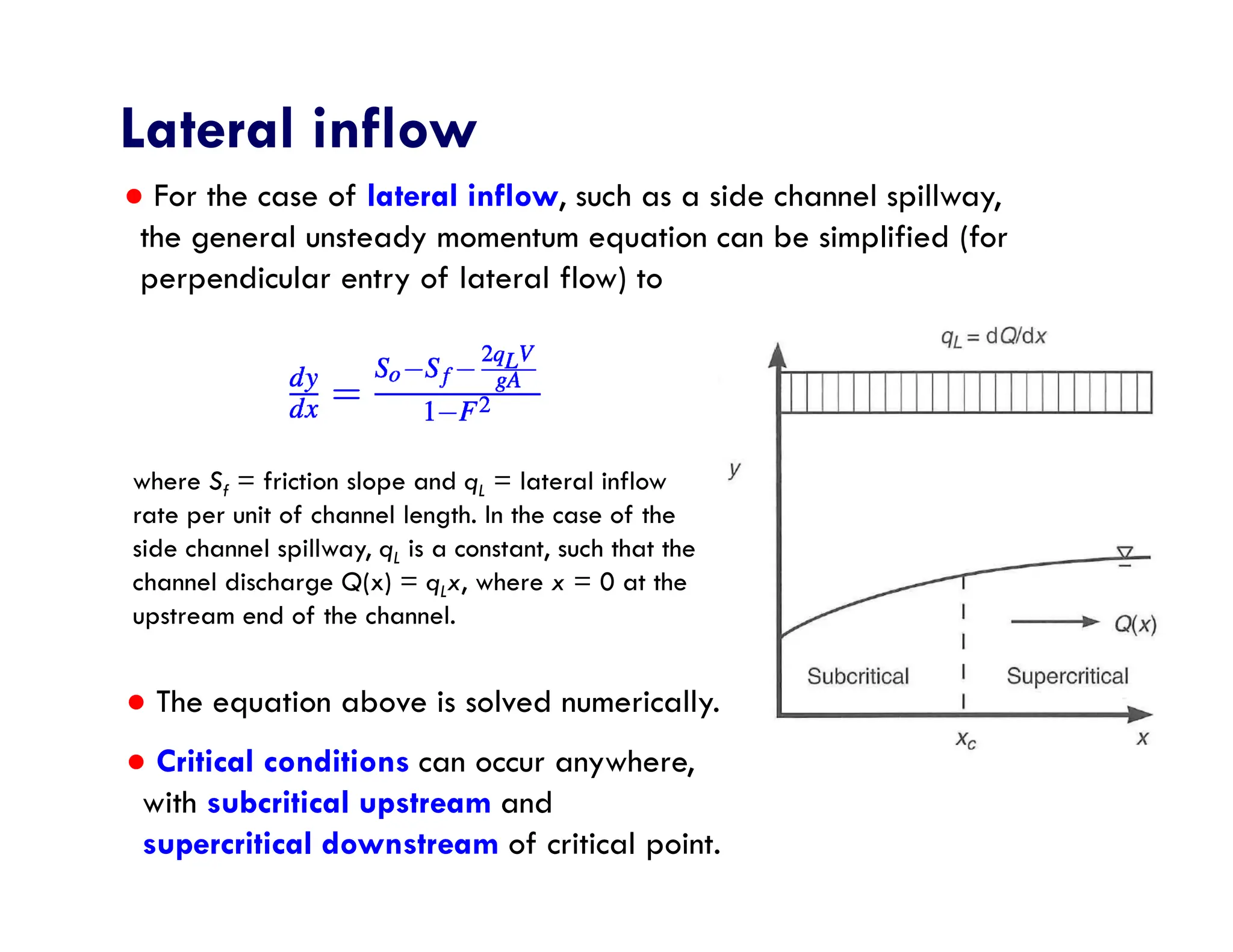 Lateral inflow
● The equation above is solved numerically.
● Critical conditions can occur anywhere,
with subcritical upstream and
supercritical downstream of critical point.
where Sf = friction slope and qL = lateral inflow
rate per unit of channel length. In the case of the
side channel spillway, qL is a constant, such that the
channel discharge Q(x) = qLx, where x = 0 at the
upstream end of the channel.
● For the case of lateral inflow, such as a side channel spillway,
the general unsteady momentum equation can be simplified (for
perpendicular entry of lateral flow) to
 