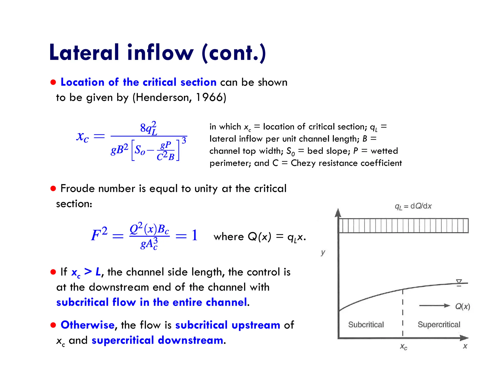 ● Location of the critical section can be shown
to be given by (Henderson, 1966)
● Froude number is equal to unity at the critical
section:
● If xc > L, the channel side length, the control is
at the downstream end of the channel with
subcritical flow in the entire channel.
● Otherwise, the flow is subcritical upstream of
xc and supercritical downstream.
Lateral inflow (cont.)
in which xc = location of critical section; qL =
lateral inflow per unit channel length; B =
channel top width; S0 = bed slope; P = wetted
perimeter; and C = Chezy resistance coefficient
where Q(x) = qLx.
 