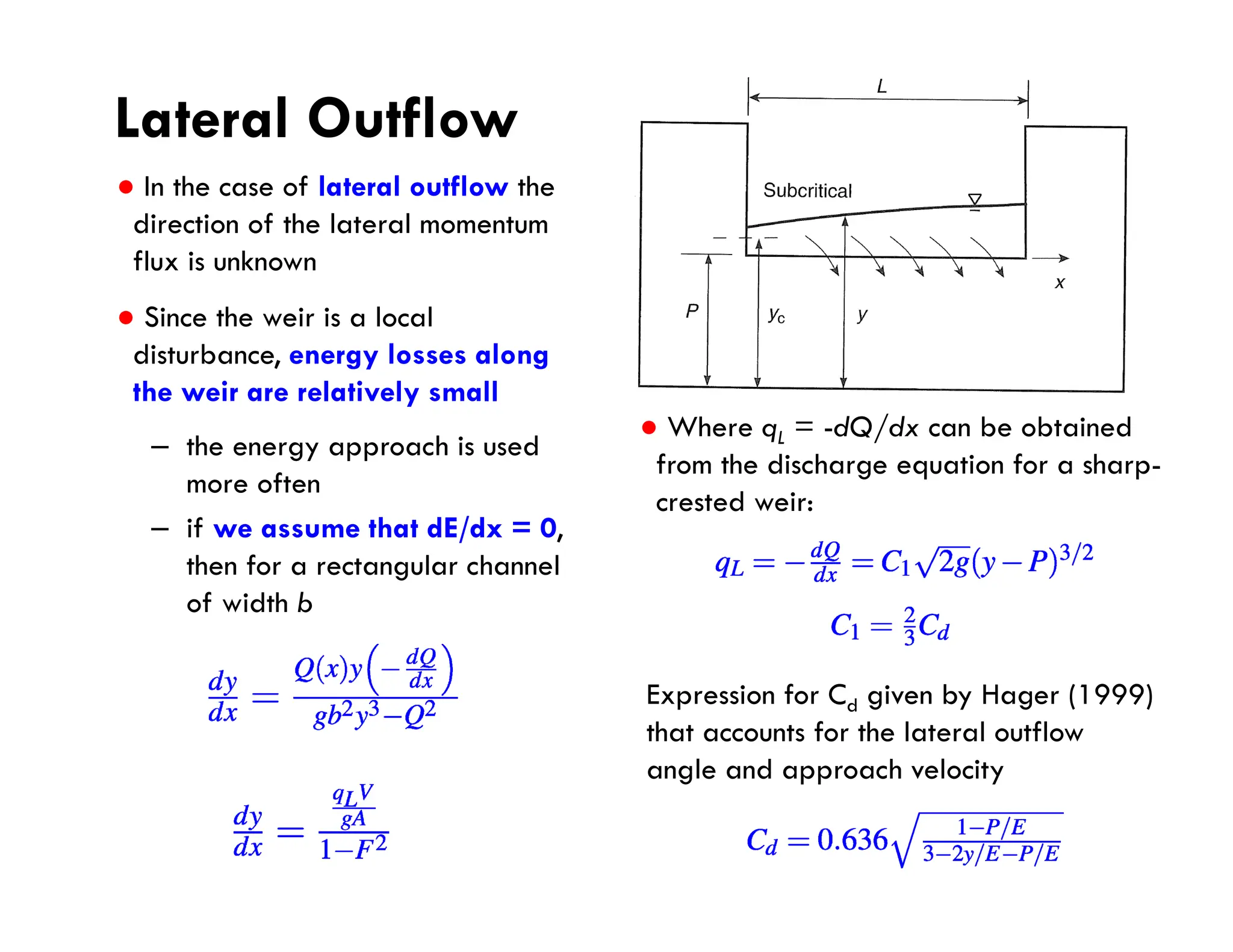 Lateral Outflow
● In the case of lateral outflow the
direction of the lateral momentum
flux is unknown
● Since the weir is a local
disturbance, energy losses along
the weir are relatively small
– the energy approach is used
more often
– if we assume that dE/dx = 0,
then for a rectangular channel
of width b
● Where qL = -dQ/dx can be obtained
from the discharge equation for a sharp-
crested weir:
Expression for Cd given by Hager (1999)
that accounts for the lateral outflow
angle and approach velocity
 