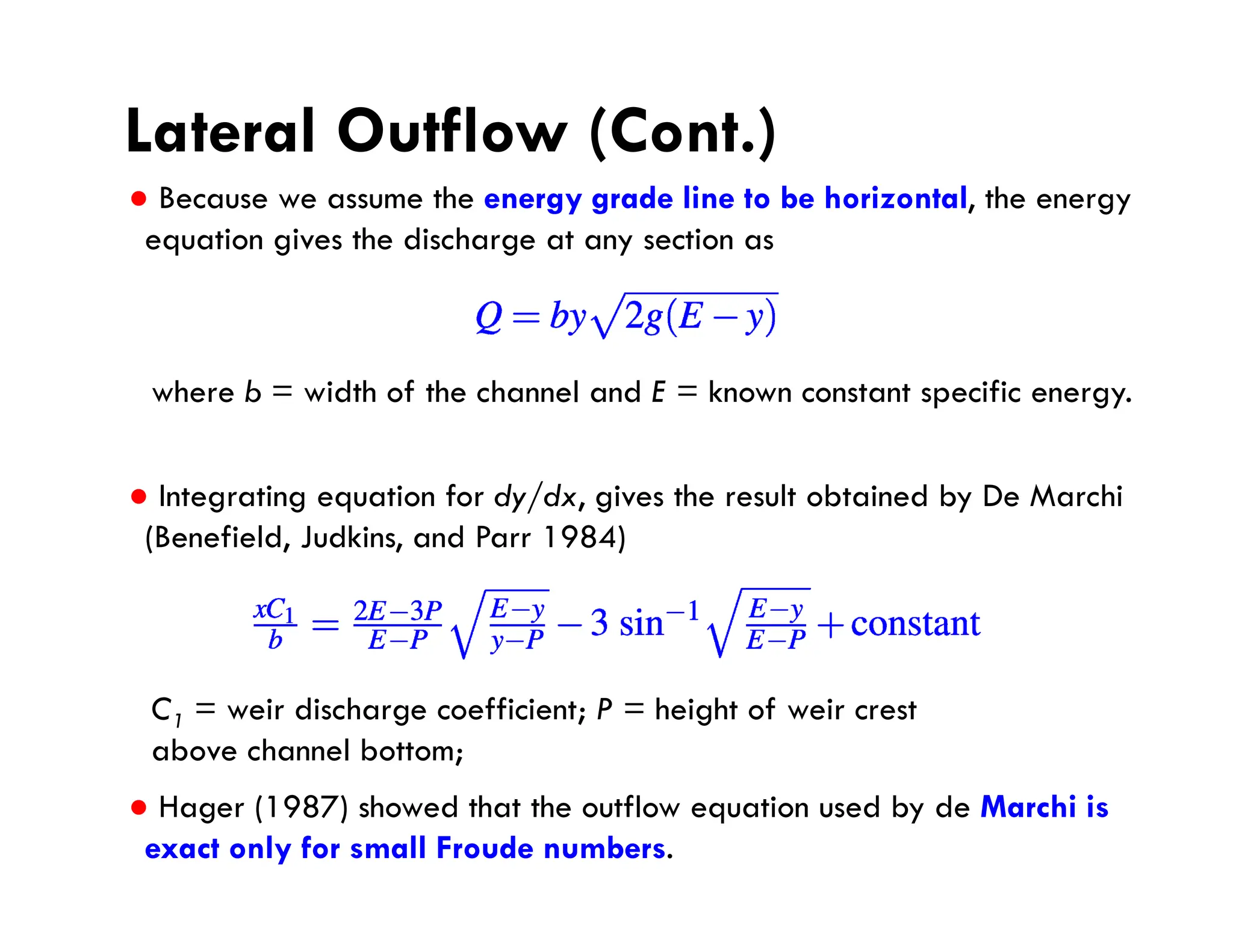 Lateral Outflow (Cont.)
● Because we assume the energy grade line to be horizontal, the energy
equation gives the discharge at any section as
● Integrating equation for dy/dx, gives the result obtained by De Marchi
(Benefield, Judkins, and Parr 1984)
● Hager (1987) showed that the outflow equation used by de Marchi is
exact only for small Froude numbers.
where b = width of the channel and E = known constant specific energy.
C1 = weir discharge coefficient; P = height of weir crest
above channel bottom;
 
