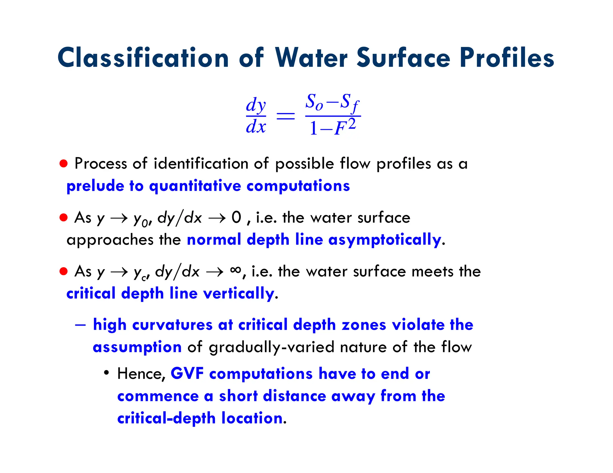 ● Process of identification of possible flow profiles as a
prelude to quantitative computations
● As y  y0, dy/dx  0 , i.e. the water surface
approaches the normal depth line asymptotically.
● As y  yc, dy/dx  ∞, i.e. the water surface meets the
critical depth line vertically.
– high curvatures at critical depth zones violate the
assumption of gradually-varied nature of the flow
• Hence, GVF computations have to end or
commence a short distance away from the
critical-depth location.
Classification of Water Surface Profiles
 