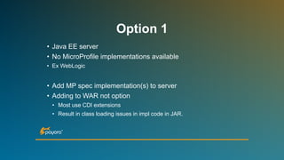 Option 1
• Java EE server
• No MicroProfile implementations available
• Ex WebLogic
• Add MP spec implementation(s) to server
• Adding to WAR not option
• Most use CDI extensions
• Result in class loading issues in impl code in JAR.
 