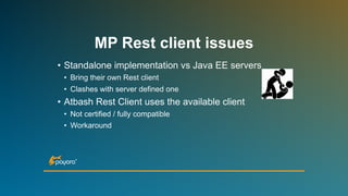 • Standalone implementation vs Java EE servers
• Bring their own Rest client
• Clashes with server defined one
• Atbash Rest Client uses the available client
• Not certified / fully compatible
• Workaround
MP Rest client issues
 