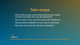 Take aways
• MicroProfile brings current best practices and modern
architectural styles into Java EE/Jakarta EE
• Can be used on any Java EE server (with limitations)
• Allows gradual adaptation of your app (no big bang)
• More and more Java EE servers incorporate it.
 