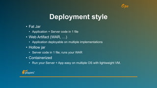 Ops
• Fat Jar
• Application + Server code in 1 file
• Web Artifact (WAR, …)
• Application deployable on multiple implementations
• Hollow jar
• Server code in 1 file; runs your WAR
• Containerized
• Run your Server + App easy on multiple OS with lightweight VM.
Deployment style
 