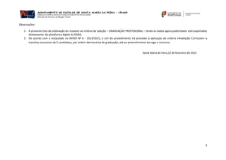 3
Observações:
1- A presente lista de ordenação diz respeito ao critério de seleção – GRADUAÇÃO PROFISSIONAL – tendo os dados agora publicitados sido exportados
diretamente da plataforma digital da DGAE;
2- De acordo com o estipulado no AVISO Nº 6 - 2014/2015, o Júri do procedimento irá proceder à aplicação do critério «Avaliação Curricular» a
tranches sucessivas de 5 candidatos, por ordem decrescente de graduação, até ao preenchimento da vaga a concurso.
Santa Maria da Feira,12 de fevereiro de 2015
 