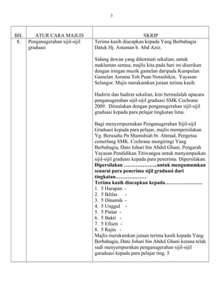 BIL ATUR CARA MAJLIS SKRIP
8. Penganugerahan sijil-sijil
graduasi
Terima kasih diucapkan kepada Yang Berbahagia
Datuk Hj. Astaman b. Abd Aziz.
Sidang dewan yang dihormati sekalian, untuk
makluman semua, majlis kita pada hari ini diserikan
dengan iringan muzik gamelan daripada Kumpulan
Gamelan Asrama Toh Puan Norashikin, Yayasan
Selangor. Majis merakamkan jutaan terima kasih
Hadirin dan hadirat sekalian, kini bermulalah upacara
penganugerahan sijil-sijil graduasi SMK Cochrane
2009. Dimulakan dengan penganugerahan sijil-sijil
graduasi kepada para pelajar tingkatan lima.
Bagi menyempurnakan Penganugerahan Sijil-sijil
Graduasi kepada para pelajar, majlis mempersilakan
Yg. Berusaha Pn Shamshiah bt. Ahmad, Pengetua
cemerlang SMK. Cochrane mengiringi Yang
Berbahagia, Dato Johari bin Abdul Ghani, Pengarah
Yayasan Pendidikan Titiwangsa untuk menyampaikan
sijil-sijil graduasi kepada para penerima. Dipersilakan.
Dipersilakan ………………..untuk mengumumkan
senarai para penerima sijil graduasi dari
tingkatan………………
Terima kasih diucapkan kepada………………….
1. 5 Harapan -
2. 5 Ikhlas -
3. 5 Dinamik -
4. 5 Unggul -
5. 5 Pintar -
6. 5 Bakti -
7. 5 Efisen -
8. 5 Rajin -
Majlis merakamkan jutaan terima kasih kepada Yang
Berbahagia, Dato Johari bin Abdul Ghani kerana telah
sudi menyempurnkan penganugerahan sijil-sijil
garaduasi kepada para pelajar ting. 5
3
 