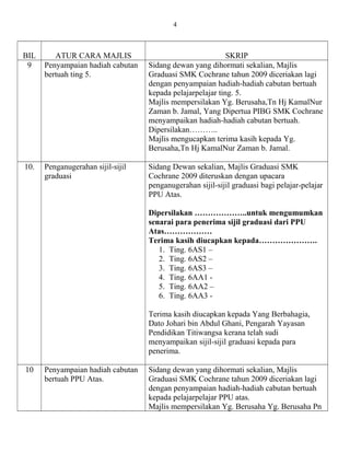 BIL ATUR CARA MAJLIS SKRIP
9 Penyampaian hadiah cabutan
bertuah ting 5.
Sidang dewan yang dihormati sekalian, Majlis
Graduasi SMK Cochrane tahun 2009 diceriakan lagi
dengan penyampaian hadiah-hadiah cabutan bertuah
kepada pelajarpelajar ting. 5.
Majlis mempersilakan Yg. Berusaha,Tn Hj KamalNur
Zaman b. Jamal, Yang Dipertua PIBG SMK Cochrane
menyampaikan hadiah-hadiah cabutan bertuah.
Dipersilakan………..
Majlis mengucapkan terima kasih kepada Yg.
Berusaha,Tn Hj KamalNur Zaman b. Jamal.
10. Penganugerahan sijil-sijil
graduasi
Sidang Dewan sekalian, Majlis Graduasi SMK
Cochrane 2009 diteruskan dengan upacara
penganugerahan sijil-sijil graduasi bagi pelajar-pelajar
PPU Atas.
Dipersilakan ………………..untuk mengumumkan
senarai para penerima sijil graduasi dari PPU
Atas………………
Terima kasih diucapkan kepada………………….
1. Ting. 6AS1 –
2. Ting. 6AS2 –
3. Ting. 6AS3 –
4. Ting. 6AA1 -
5. Ting. 6AA2 –
6. Ting. 6AA3 -
Terima kasih diucapkan kepada Yang Berbahagia,
Dato Johari bin Abdul Ghani, Pengarah Yayasan
Pendidikan Titiwangsa kerana telah sudi
menyampaikan sijil-sijil graduasi kepada para
penerima.
10 Penyampaian hadiah cabutan
bertuah PPU Atas.
Sidang dewan yang dihormati sekalian, Majlis
Graduasi SMK Cochrane tahun 2009 diceriakan lagi
dengan penyampaian hadiah-hadiah cabutan bertuah
kepada pelajarpelajar PPU atas.
Majlis mempersilakan Yg. Berusaha Yg. Berusaha Pn
4
 