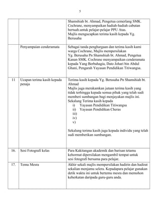 Shamshiah bt. Ahmad, Pengetua cemerlang SMK.
Cochrane, menyampaikan hadiah-hadiah cabutan
bertuah.untuk pelajar-pelajar PPU Atas.
Majlis mengucapkan terima kasih kepada Yg.
Berusaha
Penyampaian cenderamata Sebagai tanda penghargaan dan terima kasih kami
warga Cochrane, Majlis mempersilakan
Yg. Berusaha Pn Shamshiah bt. Ahmad, Pengetua
Kanan SMK. Cochrane menyampaikan cenderamata
kepada Yang Berbahagia, Dato Johari bin Abdul
Ghani, Pengarah Yayasan Pendidikan Titiwangsa.
11 Ucapan terima kasih kepada
penaja
Terima kasih kepada Yg. Berusaha Pn Shamshiah bt.
Ahmad
Majlis juga merakamkan jutaan terima kasih yang
tidak terhingga kepada semua pihak yang telah sudi
memberi sumbangan bagi menjayakan majlis ini.
Sekalung Terima kasih kepada
i) Yayasan Pendidikan Titiwangsa
ii) Yayasan Pendidikan Cheras
iii)
iv)
v)
Sekalung terima kasih juga kepada individu yang telah
sudi memberikan sumbangan.
16. Sesi Fotografi kelas Para Kakitangan akademik dan barisan tetamu
kehormat dipersilakan mengambil tempat untuk
sesi fotografi bersama para pelajar.
17. Temu Mesra Akhir sekali majlis mempersilakan hadirin dan hadirat
sekalian menjamu selera. Kepadapara pelajar gunakan
detik waktu ini untuk bertemu mesra dan memohon
keberkatan daripada guru-guru anda.
5
 
