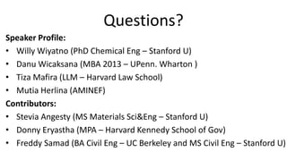 Questions?
Speaker Profile:
• Willy Wiyatno (PhD Chemical Eng – Stanford U)
• Danu Wicaksana (MBA 2013 – UPenn. Wharton )
• Tiza Mafira (LLM – Harvard Law School)
• Mutia Herlina (AMINEF)
Contributors:
• Stevia Angesty (MS Materials Sci&Eng – Stanford U)
• Donny Eryastha (MPA – Harvard Kennedy School of Gov)
• Freddy Samad (BA Civil Eng – UC Berkeley and MS Civil Eng – Stanford U)
 